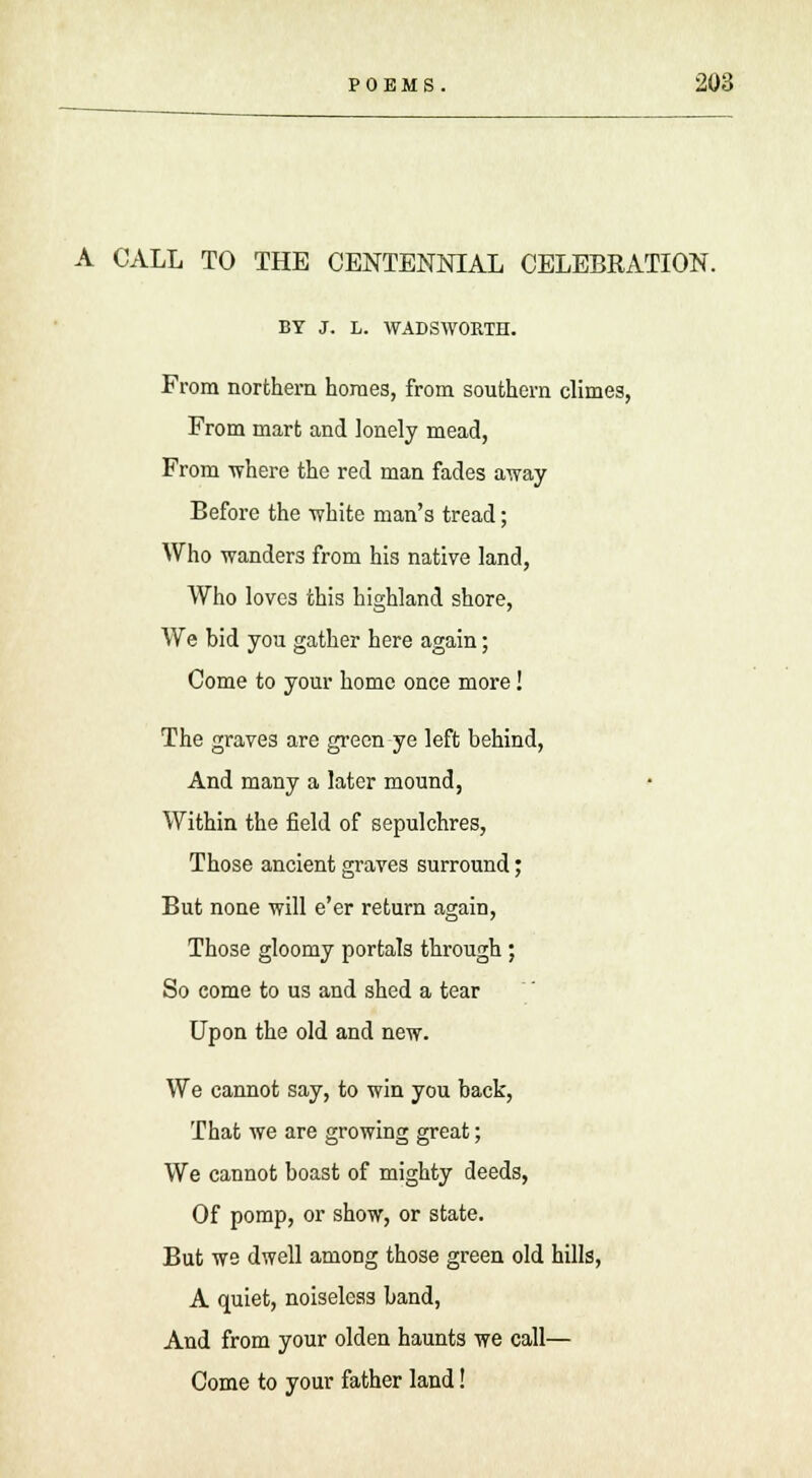 A CALL TO THE CENTENNIAL CELEBRATION. BY J. L. WADSWORTH. From northern homes, from southern climes, From mart and lonely mead, From where the red man fades away Before the white man's tread; Who wanders from his native land, Who loves this highland shore, We bid you gather here again; Come to your home once more! The graves are green ye left behind, And many a later mound, Within the field of sepulchres, Those ancient graves surround; But none will e'er return again, Those gloomy portals through; So come to us and shed a tear Upon the old and new. We cannot say, to win you back, That we are growing great; We cannot boast of mighty deeds, Of pomp, or show, or state. But we dwell among those green old hills, A quiet, noiseless band, And from your olden haunts we call— Come to your father land!