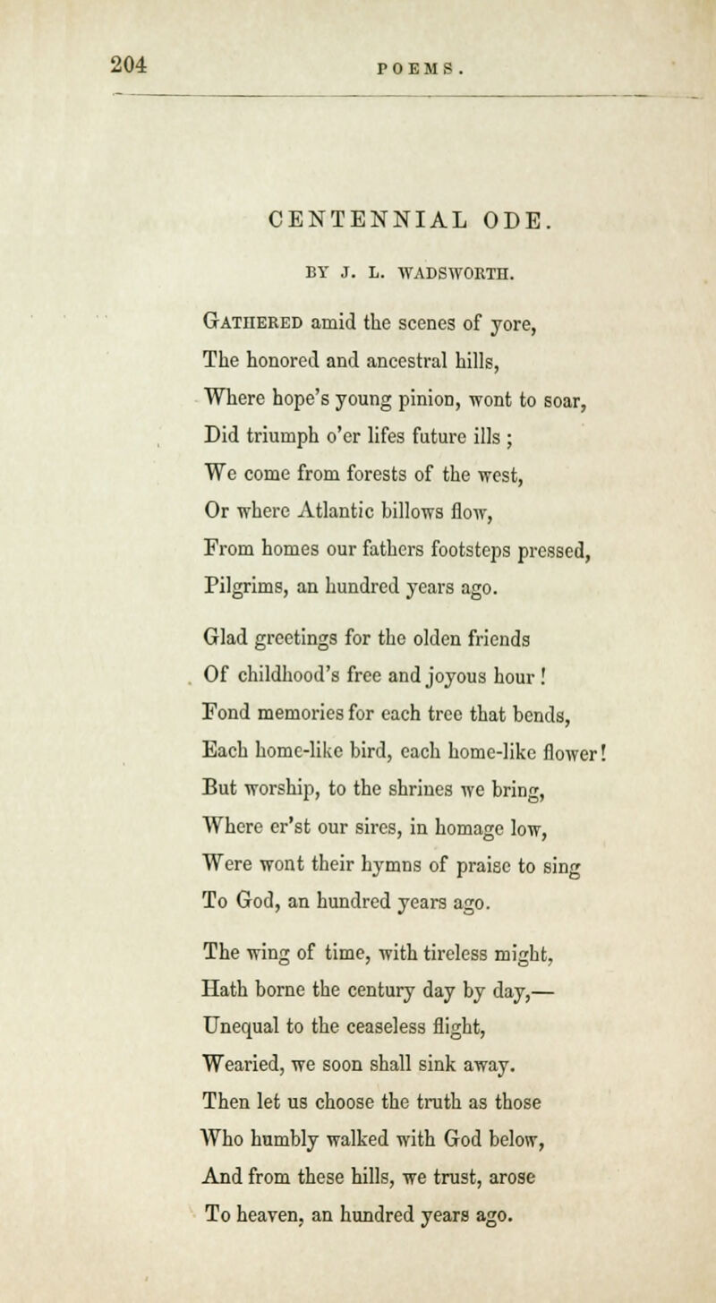 CENTENNIAL ODE. BY J. L. WADSWORTH. Gathered amid the scenes of yore, The honored and ancestral hills, Where hope's young pinion, wont to soar, Did triumph o'er lifes future ills ; We come from forests of the west, Or where Atlantic billows flow, From homes our fathers footsteps pressed, Pilgrims, an hundred years ago. Glad greetings for the olden friends Of childhood's free and joyous hour! Fond memories for each tree that bends, Each home-like bird, each home-like flower! But worship, to the shrines we bring, Where er'st our sires, in homage low, Were wont their hymns of praise to sing To God, an hundred years ago. The wing of time, with tireless might, Hath borne the century day by day,— Unequal to the ceaseless flight, Wearied, we soon shall sink away. Then let us choose the truth as those Who humbly walked with God below, And from these hills, we trust, arose To heaven, an hundred years ago.