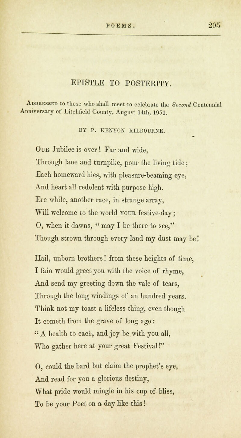 EPISTLE TO POSTERITY. Addressed to those who shall meet to celebrate the Second Centennial Anniversary of Litchfield County, August 14th, 1951. BY P. KENYON KILBOURNE. Our Jubilee is over! Far and wide, Through lane and turnpike, pour the living tide; Each homeward hies, with pleasure-beaming eye, And heart all redolent with purpose high. Ere while, another race, in strange array, Will welcome to the world your festive-day; 0, when it dawns,  may I be there to see, Though strown through every land my dust may be! Hail, unborn brothers! from these heights of time, I fain would greet you with the voice of rhyme, And send my greeting down the vale of tears, Through the long windings of an hundred years. Think not my toast a lifeless thing, even though It cometh from the grave of long ago:  A health to each, and joy be with you all, Who gather here at your great Festival! 0, could the bard but claim the prophet's eye, And read for you a glorious destiny, What pride would mingle in his cup of bliss, To be your Poet on a day like this!