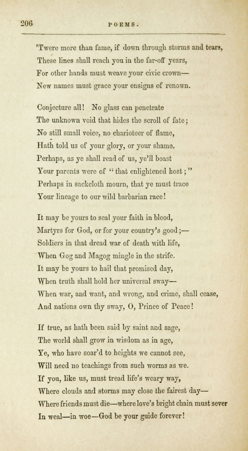'Twere more than fame, if down through storms and tears, These lines shall reach you in the far-off years, For other hands must ■weave your civic crown— New names must grace your ensigns of renown. Conjecture all! No glass can penetrate The unknown void that hides the scroll of fate; No still small voice, no charioteer of flame, Hath told us of your glory, or your shame. Perhaps, as yc shall read of us, ye'll boast Your parents were of  that enlightened host;  Perhaps in sackcloth mourn, that ye must trace Your lineage to our wild barbarian race! It may be yours to seal your faith in blood, Martyrs for God, or for your country's good;— Soldiers in that dread war of death with life, When Gog and Magog mingle in the strife. It may be yours to hail that promised day, When truth shall hold her universal sway— When war, and want, and wrong, and crime, shall cease, And nations own thy sway, 0, Prince of Peace! If true, as hath been said by saint and sage, The world shall grow in wisdom as in age, Ye, who have soar'd to heights we cannot see, Will need no teachings from such worms as we. If you, like us, must tread life's weary way, Where clouds and storms may close the fairest day— Where friends must die—where love's bright chain must sever In weal—in woe—God be your guide forever!