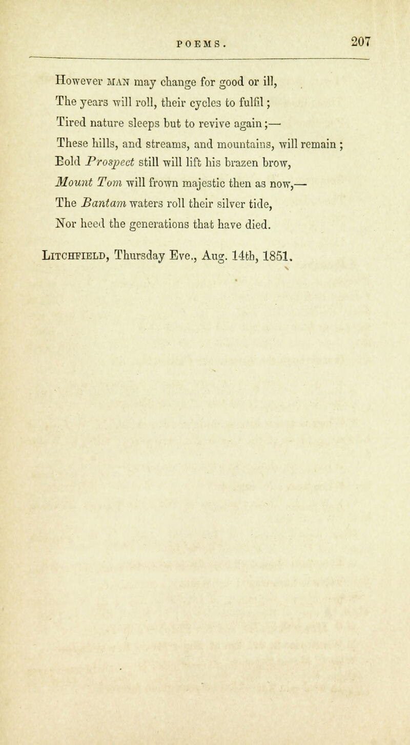 However man may change for good or ill, The years will roll, their cycles to fulfil; Tired nature sleeps but to revive again;— These hills, and streams, and mountains, will remain ; Eold Prospect still will lift his brazen brow, Mount Tom will frown majestic then a3 now,— The Bantam waters roll their silver tide, Nor heed the generations that have died. Litchfield, Thursday Eve., Aug. 14tb, 1851.