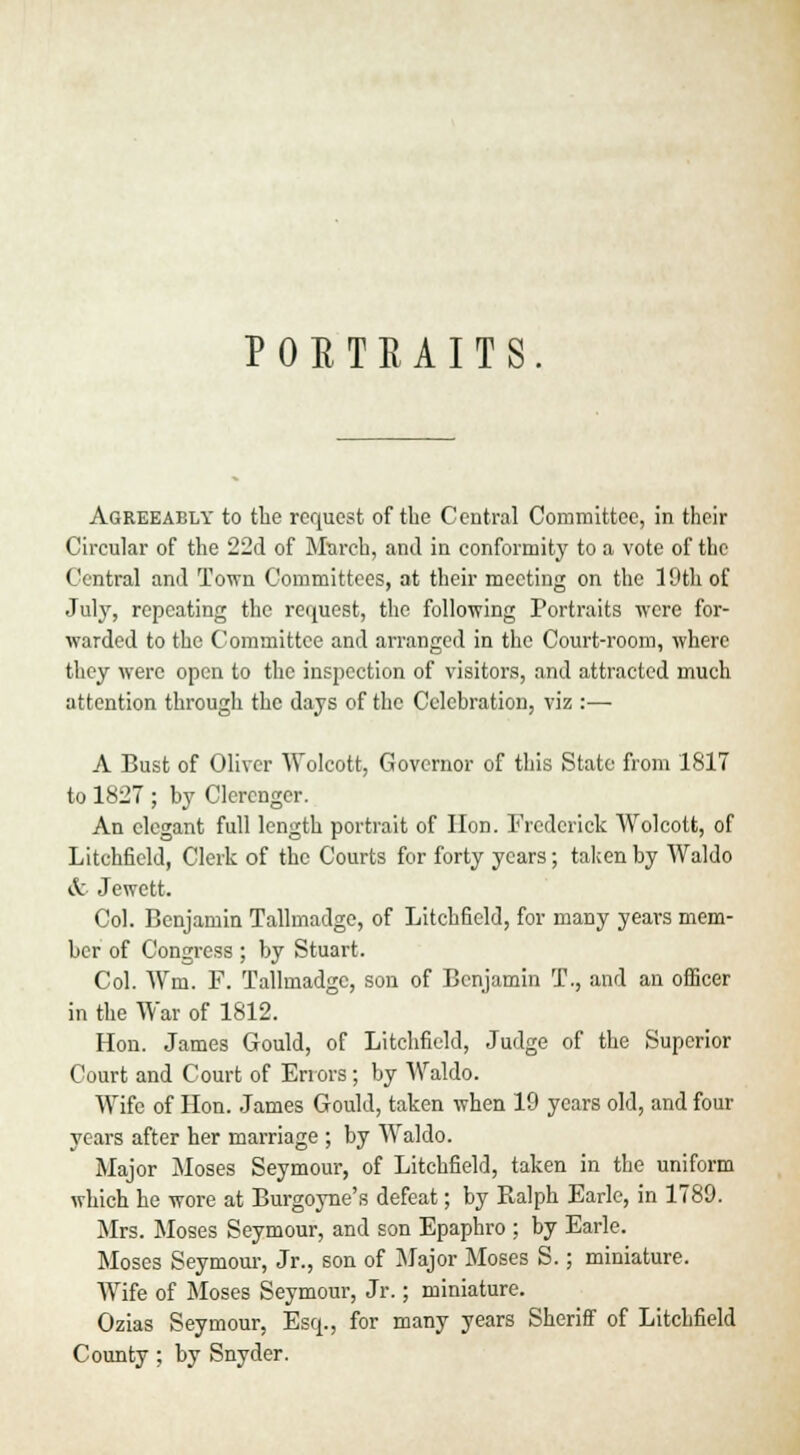 PORTRAITS. Agreeably to the request of the Central Committee, in their Circular of the 22d of March, anil in conformity to a vote of the Central and Town Committees, at their meeting on the 19th of July, repeating the request, the following Portraits were for- warded to the Committee and arranged in the Court-room, where they were open to the inspection of visitors, and attracted much attention through the days of the Celebration, viz :— A Bust of Oliver Wolcott, Governor of this State from 1817 to 1827 ; by Clcrenger. An elegant full length portrait of Hon. Frederick Wolcott, of Litchfield, Clerk of the Courts for forty years; taken by Waldo & Jewett. Col. Benjamin Tallmadge, of Litchfield, for many years mem- ber of Congress ; by Stuart. Col. Wm. F. Tallmadge, son of Benjamin T., and an officer in the War of 1812. Hon. James Gould, of Litchfield, Judge of the Superior Court and Court of Errors; by Waldo. Wife of Hon. James Gould, taken when 19 years old, and four years after her marriage ; by Waldo. Major Moses Seymour, of Litchfield, taken in the uniform which he wore at Burgoyne's defeat; by Ralph Earle, in 1789. Mrs. Moses Seymour, and son Epaphro ; by Earle. Moses Seymour, Jr., son of Major Moses S.; miniature. Wife of Moses Seymour, Jr.; miniature. Ozias Seymour, Esq., for many years Sheriff of Litchfield County; by Snyder.
