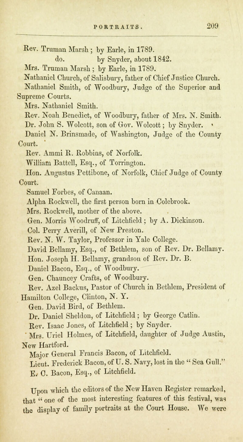 Rev. Truman Marsh ; by Earle, in 1789. do. by Snyder, about 1842. Mrs. Truman Marsh ; by Earle, in 1789. Nathaniel Church, of Salisbury, father of Chief Justice Church. Nathaniel Smith, of Woodbury, Judge of the Superior and Supreme Courts. Mrs. Nathaniel Smith. Rev. Noah Benedict, of Woodbury, father of Mrs. N. Smith. Dr. John S. Wolcott, son of Gov. Wolcott; by Snyder. > Daniel N. Brinsmade, of Washington, Judge of the County Court. Rev. Ammi R. Robbins, of Norfolk. William Battell, Esq., of Torrington. Hon. Augustus Pettibone, of Norfolk, Chief Judge of County Court. Samuel Forbes, of Canaan. Alpha Rockwell, the first person born in Colebrook. Mrs. Rockwell, mother of the above. Gen. Morris AVoodruff, of Litchfield ; by A. Dickinson. Col. Perry Averill, of New Preston. Rev. N. W. Taylor, Professor in Yale College. David Bellamy, Esq., of Bethlem, son of Rev. Dr. Bellamy. Hon. Joseph H. Bellamy, grandson of Rev. Dr. B. Daniel Bacon, Esq., of Woodbury. Gen. Chauncey Crafts, of Woodbury. Rev. Azel Backus, Pastor of Church in Bethlem, President of Hamilton College, Clinton, N. Y. Gen. David Bird, of Bethlem. Dr. Daniel Sheldon, of Litchfield ; by George Catlin. Rev. Isaac Jones, of Litchfield ; by Snyder. ' Mrs. Uriel Holmes, of Litchfield, daughter of Judge Austin, New Hartford. Major General Erancis Bacon, of Litchfield. Lieut. Frederick Bacon, of U. S. Navy, lost in the  Sea Gull. E> 0. Bacon, Esq., of Litchfield. Upon which the editors of the New Haven Register remarked, that  one of the most interesting features of this festival, was the display of family portraits at the Court House. We were