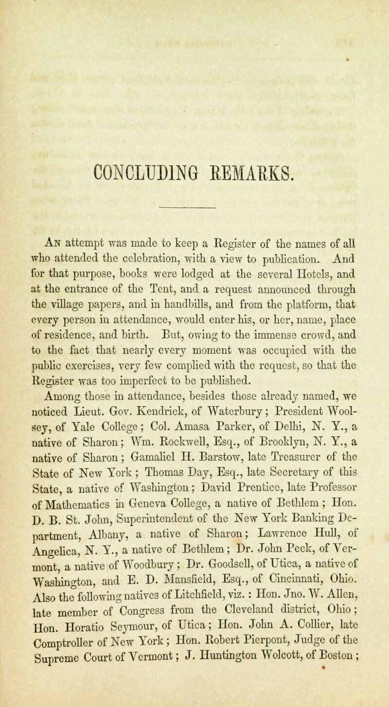 CONCLUDING EEMAEKS. An attempt was made to keep a Register of the names of all who attended the celebration, with a view to publication. And for that purpose, books were lodged at the several Hotels, and at the entrance of the Tent, and a request announced through the village papers, and in handbills, and from the platform, that every person in attendance, would enter his, or her, name, place of residence, and birth. But, owing to the immense crowd, and to the fact that nearly every moment was occupied with the public exercises, very few complied with the request, so that the Register was too imperfect to be published. Among those in attendance, besides those already named, we noticed Lieut. Gov. Kendrick, of Waterbury; President Wool- sey, of Yale College; Col. Amasa Parker, of Delhi, N. Y., a native of Sharon; Wm. Rockwell, Esq., of Brooklyn, N. Y., a native of Sharon; Gamaliel H. Barstow, late Treasurer of the State of New York; Thomas Day, Esq., late Secretary of this State, a native of Washington; David Prentice, late Professor of Mathematics in Geneva College, a native of Bethlem ; Hon. D. B. St. John, Superintendent of the New York Banking De- partment, Albany, a native of Sharon; Lawrence Hull, of Angelica, N. Y., a native of BetlJem; Dr. John Peck, of Ver- mont, a native of Woodbury; Dr. Goodsell, of Utica, a native of Washington, and E. D. Mansfield, Esq., of Cincinnati, Ohio. Also the following natives of Litchfield, viz.: Hon. Jno. W. Allen, late member of Congress from the Cleveland district, Ohio; Hon. Horatio Seymour, of Utica; Hon. John A. Collier, late Comptroller of New York; Hon. Robert Pierpont, Judge of the Supreme Court of Vermont; J. Huntington Wolcott, of Boston;