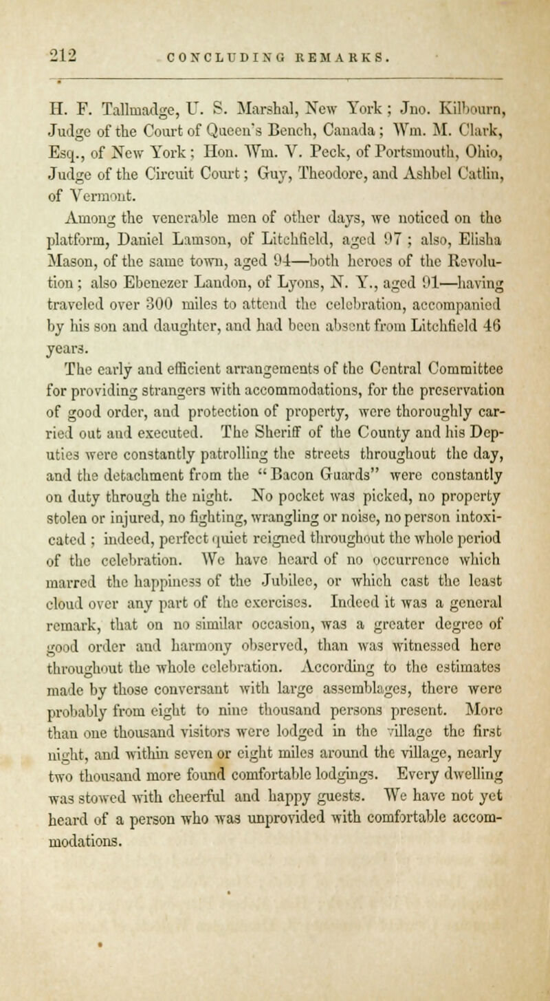 H. F. Taflmadge, U. S. Marshal, New York; Jno. KilVmrn, Judge of the Court of Queen's Bench, Canada; Wm. M. Clark, Esq., of New York; Hon. Win. V. Peck, of Portsmouth, Ohio, Judge of the Circuit Court; Guy, Theodore, and Ashhel Catlin, of Vermont. Among the venerable men of other days, we noticed on the platform, Daniel Lamson, of Litchfield, aged 07 ; also, Elisha Mason, of the same town, aged 94—both heroes of the Revolu- tion ; also Ebenezer Landon, of Lyons, N. Y., aged 91—having traveled over 300 miles to attend the celebration, accompanied by his son and daughter, and had been absent from Litchfield 46 years. The early and efficient arrangements of the Central Committee for providing strangers with accommodations, for the preservation of good order, and protection of property, were thoroughly car- ried out and executed. The Sheriff of the County and his Dep- uties were constantly patrolling the streets throughout the day, and the detachment from the  Bacon Guards were constantly on duty through the night. No pocket was picked, no property stolen or injured, no fighting, wrangling or noise, no person intoxi- cated ; indeed, perfect quiet reigned throughout the whole period of the celebration. We have heard of no occurrence which marred the happiness of the Jubilee, or which cast the least cloud over any part of the exercises. Indeed it wa3 a general remark, that on no similar occasion, was a greater degree of good order and harmony observed, than was witnessed here throughout the whole celebration. According to the estimates made by those conversant with lai-ge assemblages, there were probably from eight to nine thousand persons present. More than one thousand visitors were lodged in the village the first night, and within seven or eight miles around the village, nearly two thousand more found comfortable lodgings. Every dwelling was stowed with cheerful and happy guests. We have not yet heard of a person who was unprovided with comfortable accom- modations.