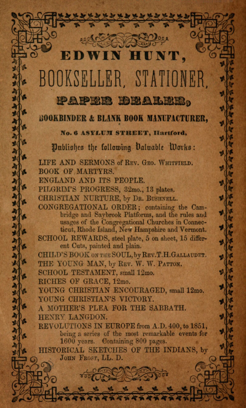 »3*5*5»3*5*3*3*£ * * *r ASr * * *» ®^ i EDWIN HUNT, BOOKSELLER. STATIONER, BOOKBINDER & BUM BOOR MANUFACTURER, No. 6 ISVIUI STREET, Hartford, $nblisl]c3 tljc follotuing Valuable llloiks: LIFE AND SERMONS of Rev. Geo. Whitfield. BOOK OF MARTYRS. ENGLAND AND ITS PEOPLE. PILGRIM'S PROGRESS, 32mo., 13 plates. CHRISTIAN NURTURE, by Dr. Bushnell. CONGREGATIONAL ORDER; containing the Cam- bridge and Savbrook Platforms, and the rules and usages of the Congregational Churches in Connec- ticut, Rhode Island, New Hampshire and Vermont. SCHOOL REWARDS, steel plate, 5 on sheet, 15 differ- ent Cuts, painted and plain. CHILD'S BOOK oxriiESOUL,bvREv.T.H.GALLAUDET. THE YOUNG MAN, by Rev. W. W. Patton. SCHOOL TESTAMENT, small 12mo. RICHES OF GRACE, 12mo. YOUNG CHRISTIAN ENCOURAGED, small 12mo. YOUNG CHRISTIAN'S VICTORY. A MOTHER'S PLEA FOR THE SABBATH. HENRY LANGDON. REVOLUTIONS IN EUROPE from A.D. 400, to 1851, being a series of the most remarkable events for 1600 years. Containing 800 pages. HISTORICAL SKETCHES OF THE INDIANS, by John Frost, LL. D. M M VJ *>? >& 't *<? 'it *<? M *<? *<? *<? *\t vt £■ * *