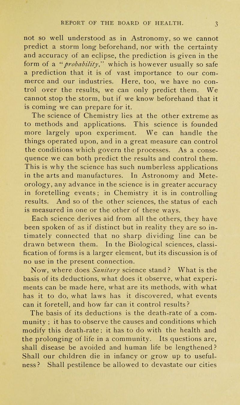 not so well understood as in Astronomy, so we cannot predict a storm long beforehand, nor with the certainty and accuracy of an eclipse, the prediction is given in the form of a probability which is however usually so safe a prediction that it is of vast importance to our com- merce and our industries. Here, too, we have no con- trol over the results, we can only predict them. We cannot stop the storm, but if we know beforehand that it is coming we can prepare for it. The science of Chemistry lies at the other extreme as to methods and applications. This science is founded more largely upon experiment. We can handle the things operated upon, and in a great measure can control the conditions which govern the processes. As a conse- quence we can both predict the results and control them. This is why the science has such numberless applications in the arts and manufactures. In Astronomy and Mete- orology, any advance in the science is in greater accuracy in foretelling events; in Chemistry it is in controlling results. And so of the other sciences, the status of each is measured in one or the other of these ways. Each science derives aid from all the others, they have been spoken of as if distinct but in reality they are so in- timately connected that no sharp dividing line can be drawn between them. In the Biological sciences, classi- fication of forms is a larger element, but its discussion is of no use in the present connection. Now, where does Sanitary science stand? What is the basis of its deductions, what does it observe, what experi- ments can be made here, what are its methods, with what has it to do, what laws has it discovered, what events can it foretell, and how far can it control results? The basis of its deductions is the death-rate of a com- munity ; it has to observe the causes and conditions which modify this death-rate: it has to do with the health and the prolonging of life in a community. Its questions are, shall disease be avoided and human life be lengthened? Shall our chddren die in infancy or grow up to useful- ness? Shall pestilence be allowed to devastate our cities