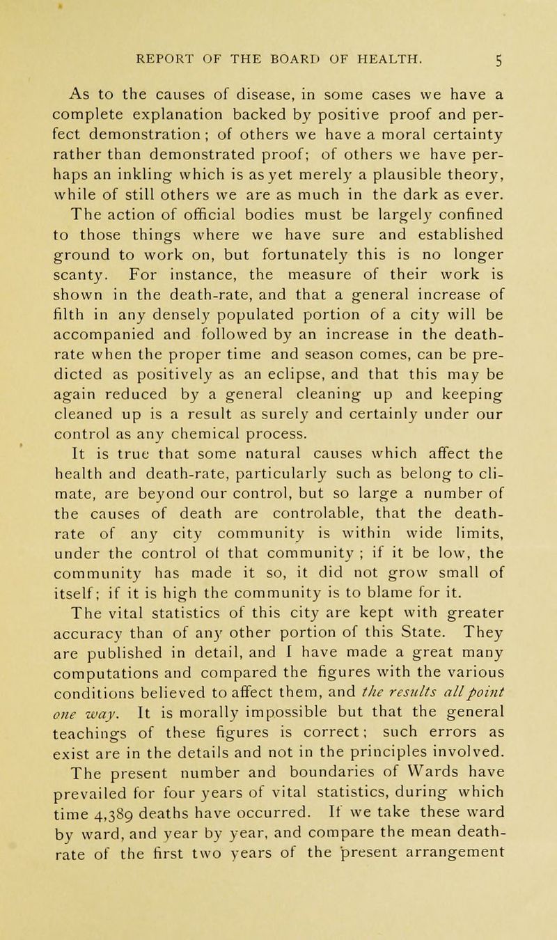 As to the causes of disease, in some cases we have a complete explanation backed by positive proof and per- fect demonstration; of others we have a moral certainty rather than demonstrated proof; of others we have per- haps an inkling which is as yet merely a plausible theory, while of still others we are as much in the dark as ever. The action of official bodies must be largely confined to those things where we have sure and established ground to work on, but fortunately this is no longer scanty. For instance, the measure of their work is shown in the death-rate, and that a general increase of filth in any densely populated portion of a city will be accompanied and followed by an increase in the death- rate when the proper time and season comes, can be pre- dicted as positively as an eclipse, and that this may be again reduced by a general cleaning up and keeping cleaned up is a result as surely and certainly under our control as any chemical process. It is true that some natural causes which affect the health and death-rate, particularly such as belong to cli- mate, are beyond our control, but so large a number of the causes of death are controlable, that the death- rate of any city community is within wide limits, under the control o( that community ; if it be low, the community has made it so, it did not grow small of itself; if it is high the community is to blame for it. The vital statistics of this city are kept with greater accuracy than of an)' other portion of this State. They are published in detail, and I have made a great many computations and compared the figures with the various conditions believed to affect them, and the results all point one way. It is morally impossible but that the general teachings of these figures is correct; such errors as exist are in the details and not in the principles involved. The present number and boundaries of Wards have prevailed for four years of vital statistics, during which time 4,389 deaths have occurred. If we take these ward bv ward, and year by year, and compare the mean death- rate of the first two years of the present arrangement