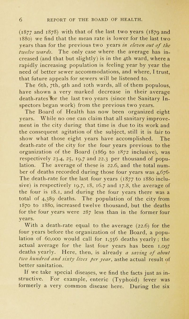 (1877 and '878) with that of the last two years (1879 and 1880) we find that the mean rate is lower for the last two years than for the previous two years in eleven out of tlie twelve wards. The only case where the average has in- creased (and that but slightly) is in the 4th ward, where a rapidly increasing population is feeling year by year the need of better sewer accommodations, and where, I trust, that future appeals for sewers will be listened to. The 6th, 7th, 9th and 10th wards, all of them populous, have shown a very marked decrease in their average death-rates for the last two years (since the Sanitary In- spectors began work) from the previous two years. The Board of Health has now been organized eight years. While no one can claim that all sanitary improve- ment in the city during that time is due to its work and the consequent agitation of the subject, still it is fair to show what those eight years have accomplished. The death-rate of the city for the four years previous to the organization of the Board (1869 to 1872 inclusive), was respectively 23.4, 25, 19.7 and 22.3 per thousand of popu- lation. The average of these is 22.6, and the total num- ber of deaths recorded during those four years was 4,676- The death-rate for the last four years (1877 to 1880 inclu- sive) is respectively 19.7, 18, 16.7 and 17.8, the average of the tour is 18.1, and during the four years there was a total of 4,389 deaths. The population of the city from 1870 to 1880, increased twelve thousand, but the deaths for the four years were 287 less than in the former four years. With a death-rate equal to the average (22.6) for the tour years before the organization of the Board, a popu- lation of 60,000 would call for 1,356 deaths yearly ; the actual average for the last four years has been 1,097 deaths yearly. Here, then, is already a saving of about two hundred and sixty lives per year, asthe actual result of better sanitation. If we take special diseases, we find the facts just as in- structive. For example, enteric (Typhoid) fever was tormerly a very common disease here. During the six