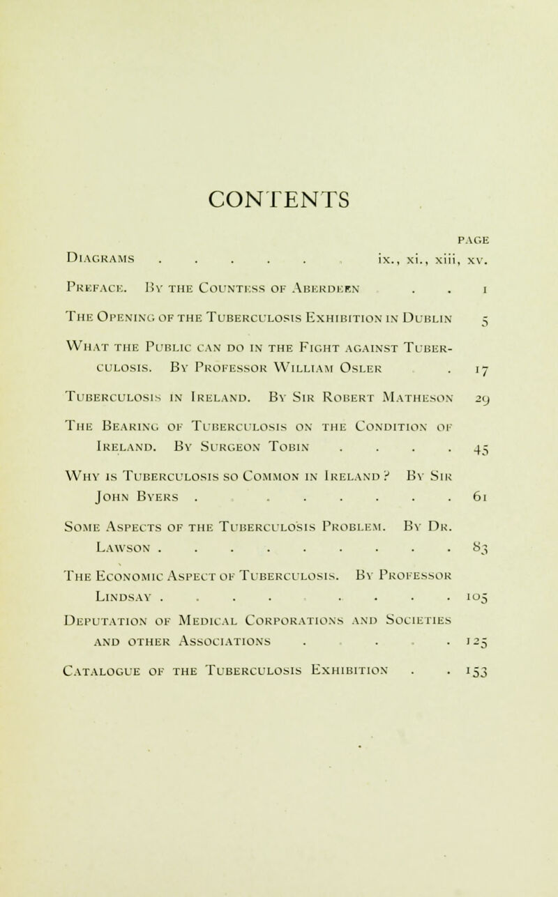 CONTENTS Diagrams ..... ix., xi., xii Preface. By the Countess of Aberdeen The Opening of the Tuberculosis Exhibition in Dublin What the Public can do in the Fight against Tuber- culosis. By Professor William Osler Tuberculosis in Ireland. By Sir Robert Matheson The Bearing of Tuberculosis on the Condition oi Ireland. By Surgeon Tobin Why is Tuberculosis so Common in Ireland ? By Sii John Byers . ..... Some Aspects of the Tuberculosis Problem. By Dr Lawson ......... The Economic Aspect of Tuberculosis. By Professor Lindsay .... ... Deputation of Medical Corporations and Societies and other Associations Catalogue of the Tuberculosis Exhibition- page , XY. i '7 45 83 L3J