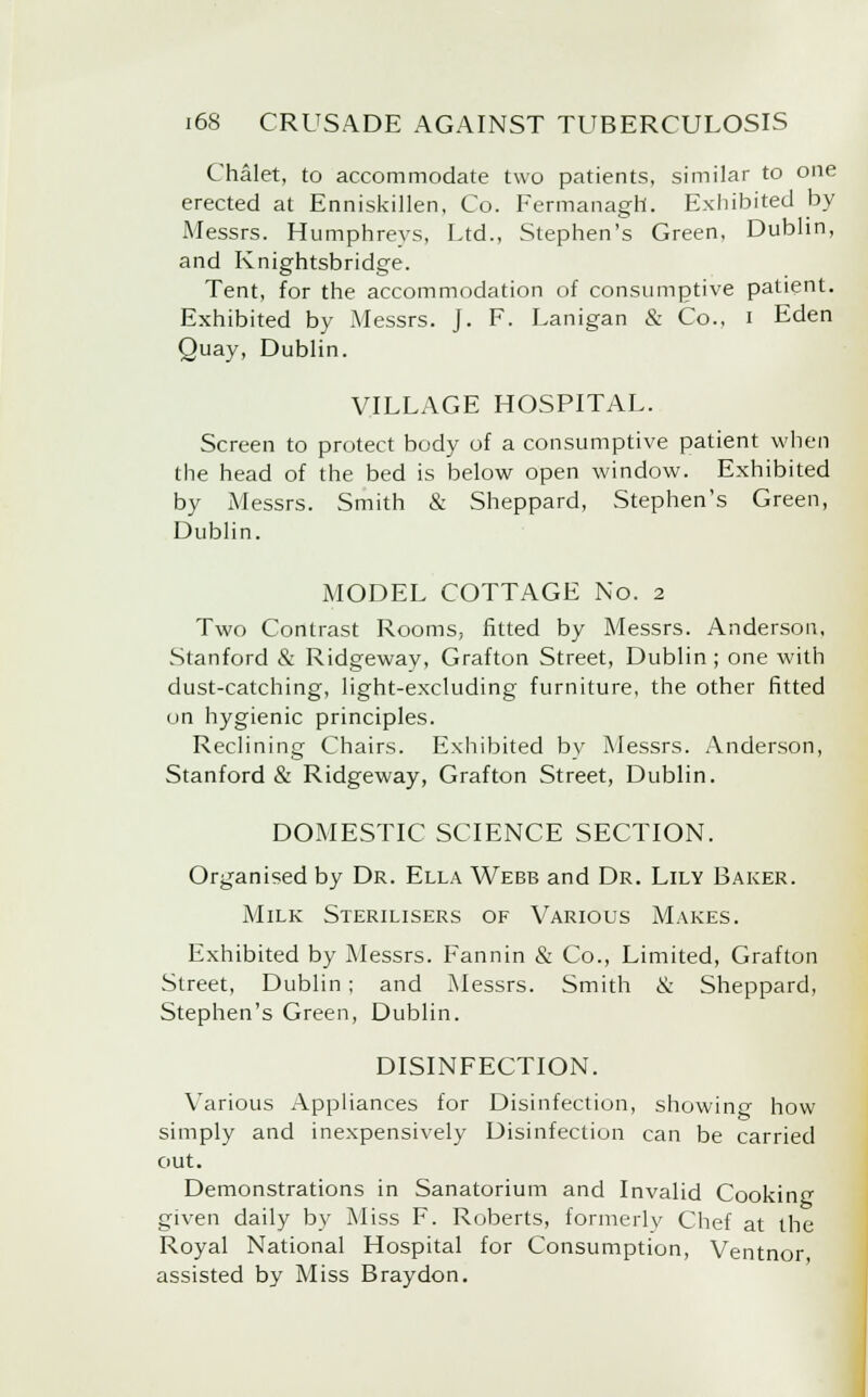 Chalet, to accommodate two patients, similar to one erected at Enniskillen, Co. Fermanagh. Exhibited by Messrs. Humphreys, Ltd., Stephen's Green, Dublin, and Knightsbridge. Tent, for the accommodation of consumptive patient. Exhibited by Messrs. J. F. Lanigan & Co., i Eden Quay, Dublin. VILLAGE HOSPITAL. Screen to protect body of a consumptive patient when the head of the bed is below open window. Exhibited by Messrs. Smith & Sheppard, Stephen's Green, Dublin. MODEL COTTAGE No. 2 Two Contrast Rooms, fitted by Messrs. Anderson, Stanford & Ridgeway, Grafton Street, Dublin ; one with dust-catching, light-excluding furniture, the other fitted on hygienic principles. Reclining Chairs. Exhibited by Messrs. Anderson, Stanford & Ridgeway, Grafton Street, Dublin. DOMESTIC SCIENCE SECTION. Organised by Dr. Ella Webb and Dr. Lily Baker. Milk Sterilisers of Various Makes. Exhibited by Messrs. Fannin & Co., Limited, Grafton Street, Dublin; and Messrs. Smith & Sheppard, Stephen's Green, Dublin. DISINFECTION. Various Appliances for Disinfection, showing how simply and inexpensively Disinfection can be carried out. Demonstrations in Sanatorium and Invalid Cooking given daily by Miss F. Roberts, formerly Chef at the Royal National Hospital for Consumption, Ventnor assisted by Miss Bray don.