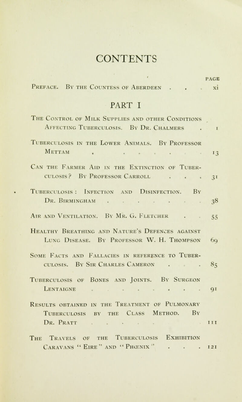 CONTENTS PAGE Preface. By the Countess of Aberdeen . . . xi PART I The Control of Milk Supplies and other Conditions Affecting Tuberculosis. By Dr. Chalmers . i 13 Tuberculosis in the Lower Animals. By Professor Mettam Can the Farmer Aid in the Extinction of Tuber- culosis? By Professor Carroll . . 31 Tuberculosis : Infection and Disinfection. By Dr. Birmingham ..... -38 Air and Ventilation. By Mr. G. Fletcher . . 55 Healthy Breathing and Nature's Defences against Lung Disease. By Professor W. H. Thompson 69 Some Facts and Fallacies in reference to Tuber- culosis. By Sir Charles Cameron . . 85 Tuberculosis of Bones and Joints. By Surgeon Lentaigne . ... 91 Results obtained in the Treatment of Pulmonary Tuberculosis by the Class Method. By Dr. Pratt . in The Travels of the Tuberculosis Exhibition Caravans  Eire  and  Phucnix ' . . .121