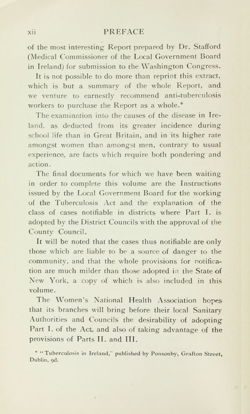 of the most interesting Report prepared by Dr. Stafford (Medical Commissioner of the Local Government Board in Ireland) for submission to the Washington Congress. It is not possible to do more than reprint this extract, which is but a summary of the whole Report, and we venture to earnestly recommend anti-tuberculosis workers to purchase the Report as a whole.* The examination into the causes of the disease in Ire- land, as deducted from its greater incidence during school life than in Great Britain, and in its higher rate amongst women than amongst men, contrary to usual experience, are facts which require both pondering and action. The final documents for which we have been waiting in order to complete this volume are the Instructions issued by the Local Government Board for the working of the Tuberculosis Act and the explanation of the class of cases notifiable in districts where Part I. is adopted by the District Councils with the approval of the County Council. It will be noted that the cases thus notifiable are only those which are liable to be a source of danger to the community, and that the whole provisions for notifica- tion are much milder than those adopted in the State of New York, a copy of which is also included in this volume. The Women's National Health Association hope.s that its branches will bring before their local Sanitary Authorities and Councils the desirability of adopting Part I. of the Act, and also of taking advantage of the provisions of Parts II. and III. * Tuberculosis in Ireland, published by Ponsonby, Grafton Street, Dublin, gd.