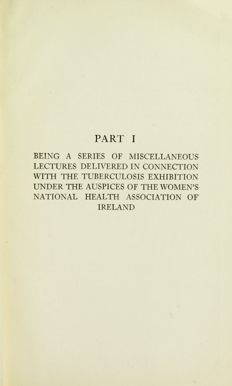 BEING A SERIES OF MISCELLANEOUS LECTURES DELIVERED IN CONNECTION WITH THE TUBERCULOSIS EXHIBITION UNDER THE AUSPICES OF THE WOMEN'S NATIONAL HEALTH ASSOCIATION OF IRELAND