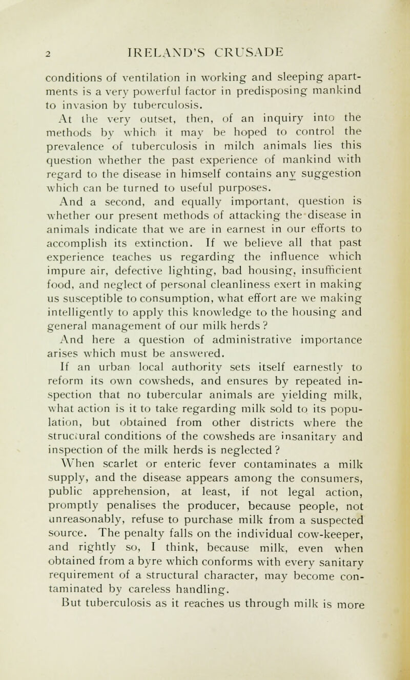 conditions of ventilation in working and sleeping apart- ments is a very powerful factor in predisposing mankind to invasion by tuberculosis. At the very outset, then, of an inquiry into the methods by which it may be hoped to control the prevalence of tuberculosis in milch animals lies this question whether the past experience of mankind with regard to the disease in himself contains any suggestion which can be turned to useful purposes. And a second, and equally important, question is whether our present methods of attacking the disease in animals indicate that we are in earnest in our efforts to accomplish its extinction. If we believe all that past experience teaches us regarding the influence which impure air, defective lighting, bad housing, insufficient food, and neglect of personal cleanliness exert in making us susceptible to consumption, what effort are we making intelligently to apply this knowledge to the housing and general management of our milk herds? And here a question of administrative importance arises which must be answered. If an urban local authority sets itself earnestlv to reform its own cowsheds, and ensures by repeated in- spection that no tubercular animals are yielding milk, what action is it to take regarding milk sold to its popu- lation, but obtained from other districts where the structural conditions of the cowsheds are insanitary and inspection of the milk herds is neglected? When scarlet or enteric fever contaminates a milk supply, and the disease appears among the consumers, public apprehension, at least, if not legal action, promptly penalises the producer, because people, not unreasonably, refuse to purchase milk from a suspected source. The penalty falls on the individual cow-keeper, and rightly so, I think, because milk, even when obtained from a byre which conforms with every sanitary requirement of a structural character, may become con- taminated by careless handling. But tuberculosis as it reaches us through milk is more