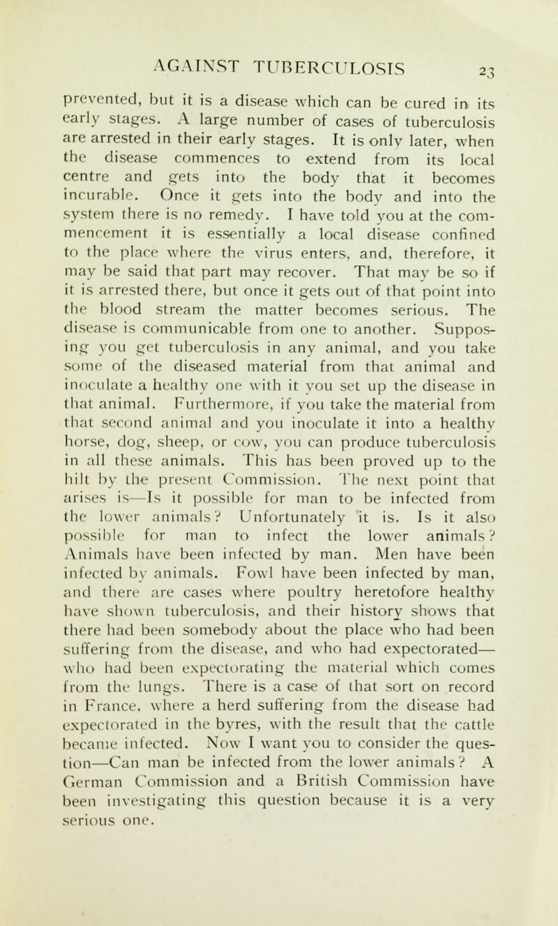 prevented, but it is a disease which can be cured in its early stages. A large number of cases of tuberculosis are arrested in their early stages. It is onlv later, when the disease commences to extend from its local centre and gets into the body that it becomes incurable. Once it gets into the body and into the system there is no remedy. I have told vou at the com- mencement it is essentially a local disease confined to the place where the virus enters, and, therefore, it may be said that part may recover. That may be so if it is arrested there, but once it gets out of that point into the blood stream the matter becomes serious. The disease is communicable from one to another. Suppos- ing you get tuberculosis in any animal, and you take some of the diseased material from that animal and inoculate a healthy one with it you set up the disease in that animal. Furthermore, if you take the material from that second animal and you inoculate it into a healthv horse, dog, sheep, or cow, you can produce tuberculosis in all these animals. This has been proved up to the hilt by the present Commission. The next point thai arises is—Is it possible for man to be infected from the lower animals? Unfortunately it is. Is it also possible for man to infect the lower animals? Animals have been infected by man. Men have been infected by animals. Fowl have been infected by man, and there are cases where poultry heretofore healthy have shown tuberculosis, and their history shows that there had been somebody about the place who had been suffering from the disease, and who had expectorated— who had been expectorating the material which comes from the lungs. There is a case of that sort on record in France, where a herd suffering from the disease had expectorated in the byres, with the result that the cattle became infected. Now I want you to consider the ques- tion—Can man be infected from the lower animals? A German Commission and a British Commission have been investigating this question because it is a very serious one.
