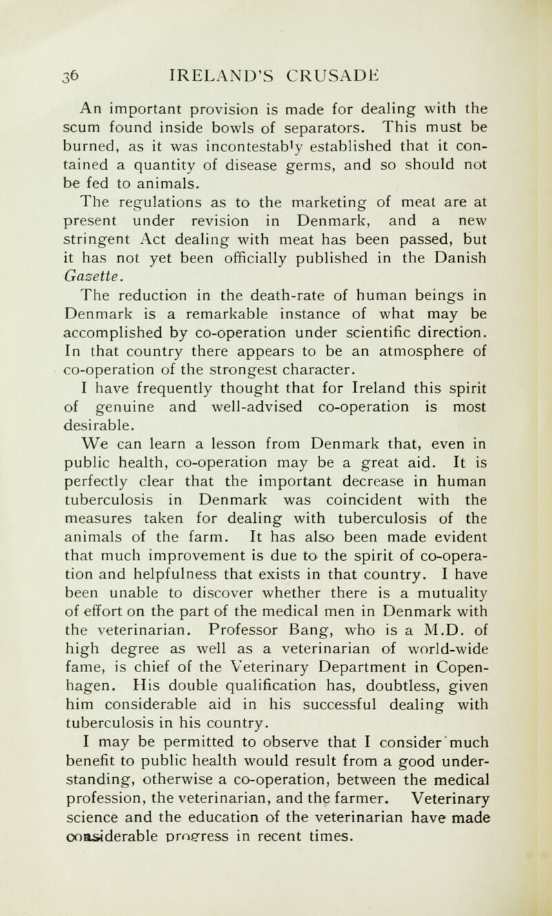 An important provision is made for dealing with the scum found inside bowls of separators. This must be burned, as it was incontestab'y established that it con- tained a quantity of disease germs, and so should not be fed to animals. The regulations as to the marketing of meat are at present under revision in Denmark, and a new stringent Act dealing with meat has been passed, but it has not yet been officially published in the Danish Gazette. The reduction in the death-rate of human beings in Denmark is a remarkable instance of what may be accomplished by co-operation under scientific direction. In that country there appears to be an atmosphere of co-operation of the strongest character. I have frequently thought that for Ireland this spirit of genuine and well-advised co-operation is most desirable. We can learn a lesson from Denmark that, even in public health, co-operation may be a great aid. It is perfectly clear that the important decrease in human tuberculosis in Denmark was coincident with the measures taken for dealing with tuberculosis of the animals of the farm. It has also been made evident that much improvement is due to the spirit of co-opera- tion and helpfulness that exists in that country. I have been unable to discover whether there is a mutuality of effort on the part of the medical men in Denmark with the veterinarian. Professor Bang, who is a M.D. of high degree as well as a veterinarian of world-wide fame, is chief of the Veterinary Department in Copen- hagen. His double qualification has, doubtless, given him considerable aid in his successful dealing with tuberculosis in his country. I may be permitted to observe that I consider much benefit to public health would result from a good under- standing, otherwise a co-operation, between the medical profession, the veterinarian, and the farmer. Veterinary science and the education of the veterinarian have made ooa&iderable progress in recent times.