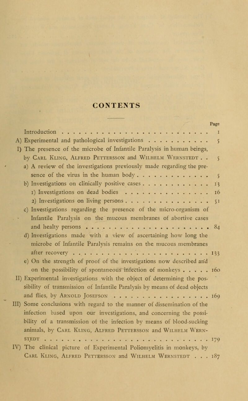 CONTENTS Page Introduction A) Experimental and pathological investigations I) The presence of the microbe of Infantile Paralysis in human beings, by Carl Kling, Alfred Pettersson and Wilhelm Wernstedt . . a) A review of the investigations previously made regarding the pre- sence of the virus in the human body b) Investigations on clinically positive cases i) Investigations on dead bodies 16 2) Investigations on living persons 51 c) Investigations regarding the presence of the micro-organism of Infantile Paralysis on the mucous membranes of abortive cases and healty persons 84 d) Investigations made with a view of ascertaining how long the microbe of Infantile Paralysis remains on the mucous membranes after recovery 133 e) On the strength of proof of the investigations now described and on the possibility of spontaneous infection of monkeys 160 II) Experimental investigations with the object of determining the pos- sibility of transmission of Infantile Paralysis by means of dead objects and flies, by Arnold Josefson 169 III) Some conclusions with regard to the manner of dissemination of the infection based upon our investigations, and concerning the possi- bility of a transmission of the infection by means of blood-sucking animals, by Carl Kling, Alfred Pettersson and Wilhelm Wern- stedt 179 IV) The clinical picture of Experimental Poliomyelitis in monkeys, by Carl Kling, Alfred Pettersson and Wilhelm Wernstedt . . . 187