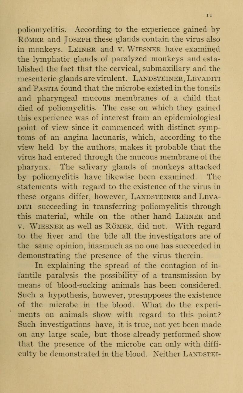 poliomyelitis. According to the experience gained by Romer and Joseph these glands contain the virus also in monkeys. Leiner and v. Wiesner have examined the lymphatic glands of paralyzed monkeys and esta- blished the fact that the cervical, submaxillary and the mesenteric glands are virulent. Landsteiner, Levaditi and Pastia found that the microbe existed in the tonsils and pharyngeal mucous membranes of a child that died of poliomyelitis. The case on which they gained this experience was of interest from an epidemiological point of view since it commenced with distinct symp- toms of an angina lacunaris, which, according to the view held by the authors, makes it probable that the virus had entered through the mucous membrane of the pharynx. The salivary glands of monkeys attacked by poliomyelitis have likewise been examined. The statements with regard to the existence of the virus in these organs differ, however, Landsteiner and Leva- diti succeeding in transferring poliomyelitis through this material, while on the other hand Leiner and v. WiESNkR as well as Romer, did not. With regard to the liver and the bile all the investigators are of the same opinion, inasmuch as no one has succeeded in demonstrating the presence of the virus therein. In explaining the spread of the contagion of in- fantile paralysis the possibility of a transmission by means of blood-sucking animals has been considered. Such a hypothesis, however, presupposes the existence of the microbe in the blood. What do the experi- ments on animals show with regard to this point? Such investigations have, it is true, not yet been made on any large scale, but those already performed show that the presence of the microbe can only with diffi- culty be demonstrated in the blood. Neither Landstei-