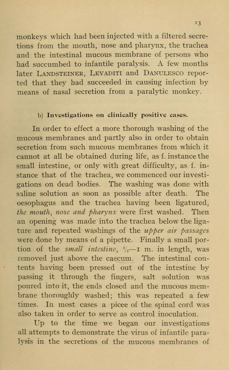 J3 monkeys which had been injected with a filtered secre- tions from the mouth, nose and pharynx, the trachea and the intestinal mucous membrane of persons who had succumbed to infantile paralysis. A few months later Landsteiner, Levaditi and Danumsco repor- ted that they had succeeded in causing infection by means of nasal secretion from a paralytic monkey. b) Investigations on clinically positive cases. In order to effect a more thorough washing of the mucous membranes and partly also in order to obtain secretion from such mucous membranes from which it cannot at all be obtained during life, as f. instance the small intestine, or only with great difficulty, as f. in- stance that of the trachea, we commenced our investi- gations on dead bodies. The washing was done with saline solution as soon as possible after death. The oesophagus and the trachea having been ligatured, the mouth, nose and pharynx were first washed. Then an opening was made into the trachea below the liga- ture and repeated washings of the upper air passages were done by means of a pipette. Finally a small por- tion of the small intestine, y2—i m. in length, was removed just above the caecum. The intestinal con- tents having been pressed out of the intestine by passing it through the fingers, salt solution was poured into it, the ends closed and the mucous mem- brane thoroughly washed; this was repeated a few times. In most cases a picee of the spinal cord was also taken in order to serve as control inoculation. Up to the time we began our investigations all attempts to demonstrate the virus of infantile para- lysis in the secretions of the mucous membranes of