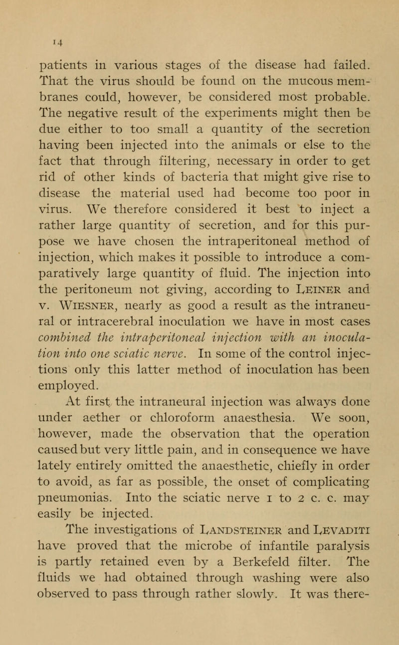 patients in various stages of the disease had failed. That the virus should be found on the mucous mem- branes could, however, be considered most probable. The negative result of the experiments might then be due either to too small a quantity of the secretion having been injected into the animals or else to the fact that through filtering, necessary in order to get rid of other kinds of bacteria that might give rise to disease the material used had become too poor in virus. We therefore considered it best to inject a rather large quantity of secretion, and for this pur- pose we have chosen the intraperitoneal method of injection, which makes it possible to introduce a com- paratively large quantity of fluid. The injection into the peritoneum not giving, according to Leiner and v. WiESNER, nearly as good a result as the intraneu- ral or intracerebral inoculation we have in most cases combined the intraperitoneal injection with an inocula- tion into one sciatic nerve. In some of the control injec- tions only this latter method of inoculation has been employed. At first the intraneural injection was always done under aether or chloroform anaesthesia. We soon, however, made the observation that the operation caused but very little pain, and in consequence we have lately entirely omitted the anaesthetic, chiefly in order to avoid, as far as possible, the onset of complicating pneumonias. Into the sciatic nerve i to 2 c. c. may easily be injected. The investigations of Landsteiner and IyEVADiTi have proved that the microbe of infantile paralysis is partly retained even by a Berkefeld filter. The fluids we had obtained through washing were also observed to pass through rather slowly. It was there-