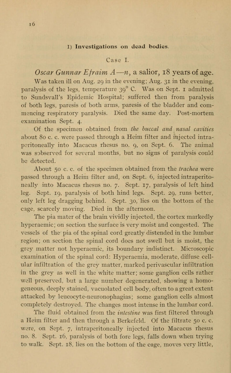 I) Investigations on dead bodies. Case I. Oscar Gunnar Efraim A—n, a sailor, 18 years of age. Was taken ill on Aug. 29 in the evening; Aug. 31 in the evening, paralysis of the legs, temperature 390 C. Was on Sept. 1 admitted to Sundsvall's Epidemic Hospital; suffered then from paralysis of both legs, paresis of both arms, paresis of the bladder and com- mencing respiratory paralysis. Died the same day. Post-mortem examination Sept. 4. Of the specimen obtained from the buccal and nasal cavities about 80 c. c. were passed through a Heim filter and injected intra- peritoneally into Macacus rhesus no. 9, on Sept. 6. The animal was sobserved for several months, but no signs of paralysis could be detected. About 50 c. c. of the specimen obtained from the trachea were passed through a Heim filter and, on Sept. 6, injected intraperito- neally into Macacus rhesus no. 7. Sept. 17, paralysis of left hind leg. Sept. 19, paralysis of both hind legs. Sept. 29, runs better, only left leg dragging behind. Sept. 30, lies on the bottom of the cage, scarcely moving. Died in the afternoon. The pia mater of the brain vividly injected, the cortex markedly hyperaemic; on section the surface is very moist and congested. The vessels of the7 pia of the spinal cord greatly distended in the lumbar region; on section the spinal cord does not swell but is moist, the grey matter not hyperaemic, its boundary indistinct. Microscopic examination of the spinal cord: Hyperaemia, moderate, diffuse cell- ular infiltration of the grey matter, marked perivascular infiltration in the grey as well in the white matter; some ganglion cells rather well preserved, but a large number degenerated, showing a homo- geneous, deeply stained, vacuolated cell body, often to a great extent attacked by leucocyte-neuronophagias; some ganglion cells almost completely destroyed. The changes most intense in the lumbar cord. The fluid obtained from the intestine was first filtered through a Heim filter and then through a Berkefeld. Of the filtrate 50 c. c. were, on Sept. 7, intraperitoneally injected into Macacus rhesus no. 8. Sept. 16, paralysis of both fore legs, falls down when trying to walk. Sept. 18, lies on the bottom of the cage, moves very little,