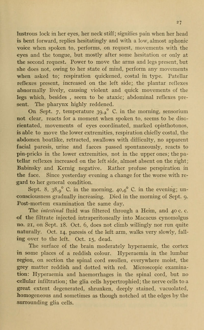 lustrous lock in her eyes, her neck stiff; signifies pain when her head is bent forward, replies hesitatingly and with a low, almost aphonic voice when spoken to, perforins, on request, movements with the •eyes and the tongue, but mostly after some hesitation or only at the second request. Power to move the arms and legs present, but she does not, owing to her state of mind, perform any movements when asked to; respiration quickened, costal in type. Patellar reflexes present, increased on the left side; the plantar reflexes abnormally lively, causing violent and quick movements of the legs which, besides , seem to be ataxic; abdominal reflexes pre- sent. The pharynx highly reddened. On Sept. 7, temperature 39,2° C. in the morning, sensorium not clear, reacts for a moment when spoken to, seems to be diso- rientated, movements of eyes coordinated, marked opisthotonos, is able to move the lower extremities, respiration chiefly costal, the abdomen boatlike, retracted, swallows with difficulty, no apparent facial paresis, urine and faeces passed spontaneously, reacts to pin-pricks in the lower extremities, not in the upper ones; the pa- tellar reflexes increased on the left side, almost absent on the right; Babinsky and Kernig negative. Rather profuse perspiration in the face. Since yesterday evening a change for the worse with re- gard to her general condition. Sept. 8, 38,9° C. in the morning, 40,5° C. in the evening; un- consciousness gradually increasing. Died in the morning of Sept. 9. Post-mortem examination the same day. The intestinal fluid was filtered through a Heim, and 40 c. c. •of the filtrate injected intraperitoneally into Macacus cynomolgus no. 21, on Sept. 18. Oct. 6, does not climb willingly nor run quite naturally. Oct. 14, paresis of the left arm, walks very slowly, fall- ing over to the left. Oct. 15, dead. The surface of the brain moderately hyperaemic, the cortex in some places of a reddish colour. Hyperaemia in the lumbar region, on section the spinal cord swollen, everywhere moist, the grey matter reddish and dotted with red. Microscopic examina- tion: Hyperaemia and haemorrhages in the spinal cord, but no •cellular infiltration; the glia cells hypertrophied; the nerve cells to a great extent degenerated, shrunken, deeply stained, vacuolated, homogeneous and sometimes as though notched at the edges by the surrounding glia cells.