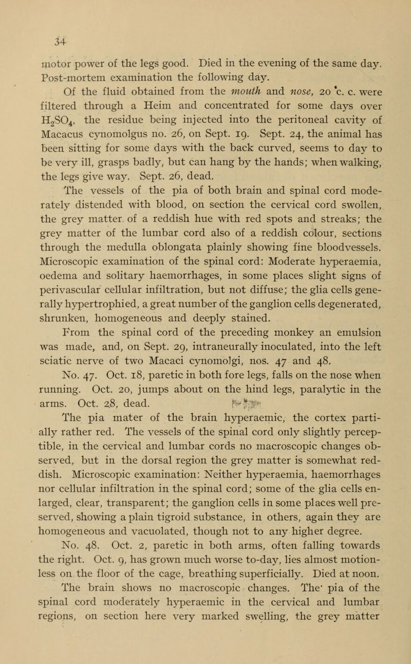 motor power of the legs good. Died in the evening of the same day, Post-mortem examination the following day. Of the fluid obtained from the mouth and nose, 20 c. c. were filtered through a Heim and concentrated for some days over H2S04, the residue being injected into the peritoneal cavity of Macacus cynomolgus no. 26, on Sept. 19. Sept. 24, the animal has been sitting for some days with the back curved, seems to day to be very ill, grasps badly, but can hang by the hands; when walking, the legs give way. Sept. 26, dead. The vessels of the pia of both brain and spinal cord mode- rately distended with blood, on section the cervical cord swollen, the grey matter of a reddish hue with red spots and streaks; the grey matter of the lumbar cord also of a reddish colour, sections through the medulla oblongata plainly showing fine bloodvessels. Microscopic examination of the spinal cord: Moderate hyperaemia, oedema and solitary haemorrhages, in some places slight signs of perivascular cellular infiltration, but not diffuse; the glia cells gene- rally hypertrophied, a great number of the ganglion cells degenerated, shrunken, homogeneous and deeply stained. From the spinal cord of the preceding monkey an emulsion was made, and, on Sept. 29, intraneurally inoculated, into the left sciatic nerve of two Macaci cynomolgi, nos. 47 and 48. No. 47. Oct. 18, paretic in both fore legs, falls on the nose when running. Oct. 20, jumps about on the hind legs, paralytic in the arms. Oct. 2,8, dead. The pia mater of the brain hyperaemic, the cortex parti- ally rather red. The vessels of the spinal cord only slightly percep- tible, in the cervical and lumbar cords no macroscopic changes ob- served, but in the dorsal region the grey matter is somewhat red- dish. Microscopic examination: Neither hyperaemia, haemorrhages nor cellular infiltration in the spinal cord; some of the glia cells en- larged, clear, transparent; the ganglion cells in some places well pre- served, showing a plain tigroid substance, in others, again they are homogeneous and vacuolated, though not to any higher degree. No. 48. Oct. 2, paretic in both arms, often falling towards the right. Oct. 9, has grown much worse to-day, lies almost motion- less on the floor of the cage, breathing superficially. Died at noon. The brain shows no macroscopic changes. The pia of the spinal cord moderately hyperaemic in the cervical and lumbar regions, on section here very marked swelling, the grey matter