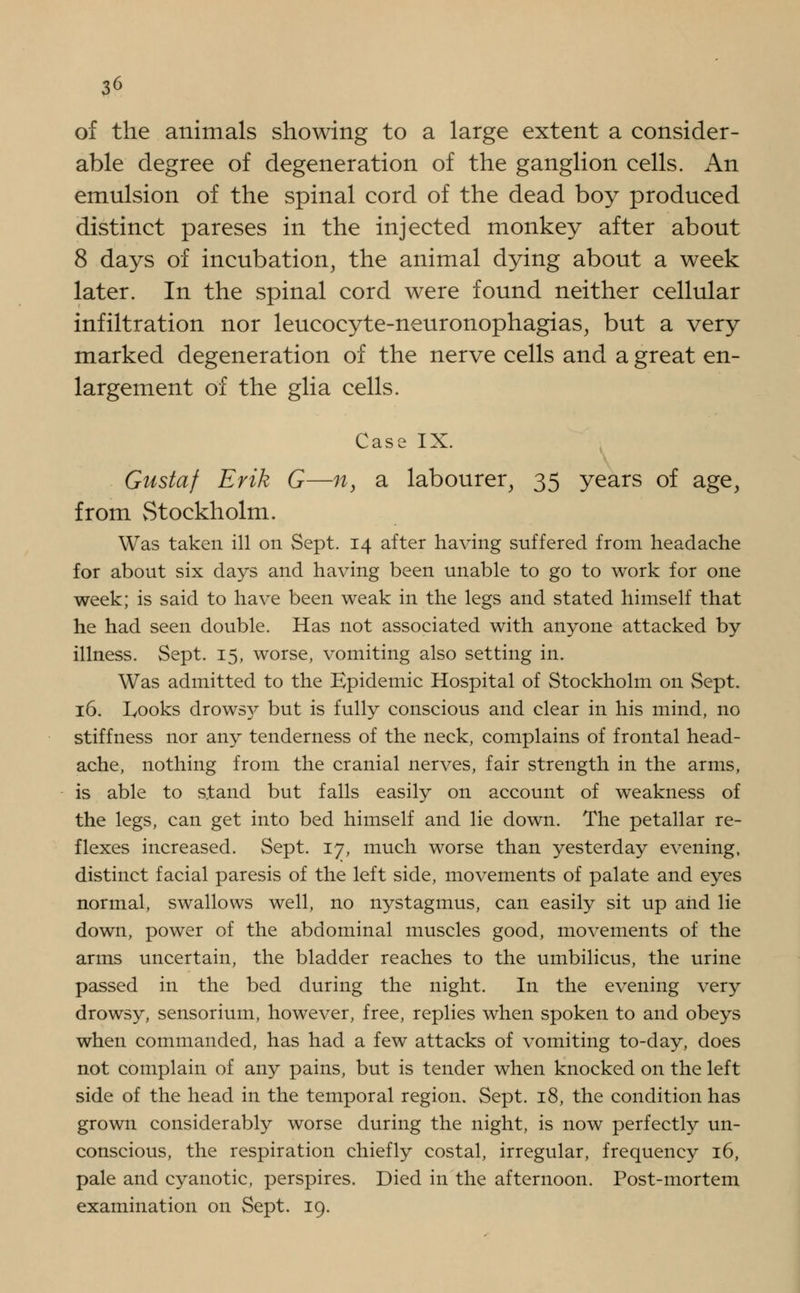 of the animals showing to a large extent a consider- able degree of degeneration of the ganglion cells. An emulsion of the spinal cord of the dead boy produced distinct pareses in the injected monkey after about 8 days of incubation, the animal dying about a week later. In the spinal cord were found neither cellular infiltration nor leucocyte-neuronophagias, but a very marked degeneration of the nerve cells and a great en- largement of the glia cells. Case IX. Gustaf Erik G—n, a labourer, 35 years of age, from vStockholm. Was taken ill on Sept. 14 after having suffered from headache for about six days and having been unable to go to work for one week; is said to have been weak in the legs and stated himself that he had seen double. Has not associated with anyone attacked by illness. Sept. 15, worse, vomiting also setting in. Was admitted to the Epidemic Hospital of Stockholm on Sept. 16. Looks drows}^ but is fully conscious and clear in his mind, no stiffness nor any tenderness of the neck, complains of frontal head- ache, nothing from the cranial nerves, fair strength in the arms, is able to stand but falls easily on account of weakness of the legs, can get into bed himself and lie down. The petallar re- flexes increased. Sept. 17, much worse than yesterday evening, distinct facial paresis of the left side, movements of palate and eyes normal, swallows well, no nystagmus, can easily sit up and lie down, power of the abdominal muscles good, movements of the arms uncertain, the bladder reaches to the umbilicus, the urine passed in the bed during the night. In the evening very drowsy, sensorium, however, free, replies when spoken to and obeys when commanded, has had a few attacks of vomiting to-day, does not complain of any pains, but is tender when knocked on the left side of the head in the temporal region. Sept. 18, the condition has grown considerably worse during the night, is now perfectly un- conscious, the respiration chiefly costal, irregular, frequency 16, pale and cyanotic, perspires. Died in the afternoon. Post-mortem examination on Sept. 19.