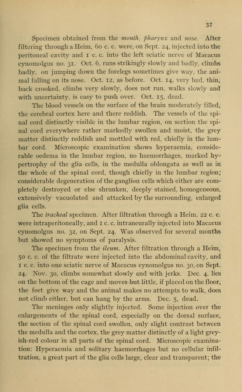 Specimen obtained from the mouth, pharynx and nose. After filtering through a Heim, 60 c. c. were, on Sept. 24, injected into the peritoneal cavity and 1 c. c. into the left sciatic nerve of Macacus cynomolgus no. 31. Oct. 6, runs strikingly slowly and badly, climbs badly, on jumping down the forelegs sometimes give way, the ani- mal falling on its nose. Oct. 12, as before. Oct. 14, very bad, thin, back crooked, climbs very slowly, does not run, walks slowly and with uncertainty, is easy to push over. Oct. 15, dead. The blood vessels on the surface of the brain moderately filled, the cerebral cortex here and there reddish. The vessels of the spi- nal cord distinctly visible in the lumbar region, on section the spi- nal cord everywhere rather markedly swollen and moist, the grey matter distinctly reddish and mottled with red, chiefly in the lum- bar cord. Microscopic examination shows hyperaemia, conside- rable oedema in the lumbar region, no haemorrhages, marked hy- pertrophy of the glia cells, in the medulla oblongata as well as in the whole of the spinal cord, though chiefly in the lumbar region; considerable degeneration of the ganglion cells which either are com- pletely destroyed or else shrunken, deeply stained, homogeneous, extensively vacuolated and attacked by the surrounding, enlarged glia cells. The tracheal specimen. After filtration through a Heim, 22 c. c. were intraperitoneally, and 1 c. c. intraneurally injected into Macacus cynomolgus no. 32, on Sept. 24. Was observed for several months but showed no symptoms of paralysis. The specimen from the ileum. After filtration through a Heim, 50 c. c. of the filtrate were injected into the abdominal cavity, and 1 c. c. into one sciatic nerve of Macacus cynomolgus no. 30, on Sept. 24. Nov. 30, climbs somewhat slowly and with jerks. Dec. 4, lies on the bottom of the cage and moves but little, if placed on the floor, the feet give way and the animal makes no attempts to walk, does not climb either, but can hang by the arms. Dec. 5, dead. The meninges only slightly injected. Some injection over the enlargements of the spinal cord, especially on the dorsal surface, the section of the spinal cord swollen, only slight contrast between the medulla and the cortex, the grey matter distinctly of a light grey- ish-red colour in all parts of the spinal cord. Microscopic examina- tion: Hyperaemia and solitary haemorrhages but no cellular infil- tration, a great part of the glia cells large, clear and transparent; the