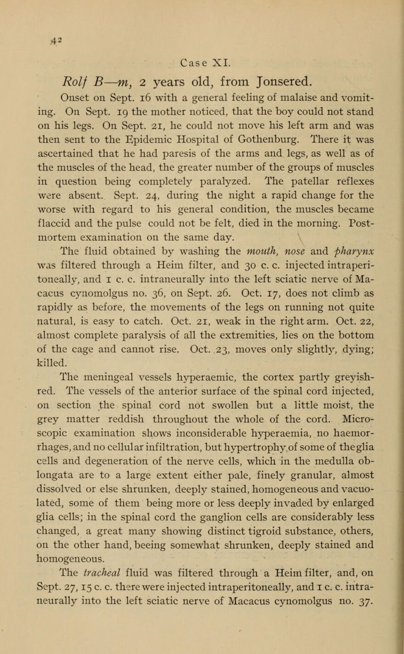 Case XI. Rolf B—m, 2 years old, from Jonsered. Onset on Sept. 16 with a general feeling of malaise and vomit- ing. On Sept. 19 the mother noticed, that the boy could not stand on his legs. On Sept. 21, he could not move his left arm and was then sent to the Epidemic Hospital of Gothenburg. There it was ascertained that he had paresis of the arms and legs, as well as of the muscles of the head, the greater number of the groups of muscles in question being completely paralyzed. The patellar reflexes were absent. Sept. 24, during the night a rapid change for the worse with regard to his general condition, the muscles became flaccid and the pulse could not be felt, died in the morning. Post- mortem examination on the same day. The fluid obtained by washing the mouth, nose and pharynx was filtered through a Heim filter, and 30 c. c. injected intraperi- toneally, and 1 c. c. intraneurally into the left sciatic nerve of Ma- cacus cynomolgus no. 36, on Sept. 26. Oct. 17, does not climb as rapidly as before, the movements of the legs on running not quite natural, is easy to catch. Oct. 21, weak in the right arm. Oct. 22, almost complete paralysis of all the extremities, lies on the bottom of the cage and cannot rise. Oct. 23, moves only slightry, dying; killed. The meningeal vessels hyperaemic, the cortex partly greyish- red. The vessels of the anterior surface of the spinal cord injected, on section the spinal cord not swollen but a little moist, the grey matter reddish throughout the whole of the cord. Micro- scopic examination shows inconsiderable hyperaemia, no haemor- rhages, and no cellular infiltration, but hypertrophy of some of theglia cells and degeneration of the nerve cells, which in the medulla ob- longata are to a large extent either pale, finely granular, almost dissolved or else shrunken, deeply stained, homogeneous and vacuo- lated, some of them being more or less deeply invaded by enlarged glia cells; in the spinal cord the ganglion cells are considerably less changed, a great many showing distinct tigroid substance, others, on the other hand, beeing somewhat shrunken, deeply stained and homogeneous. The tracheal fluid was filtered through a Heim filter, and, on Sept. 27,15 c. c. there were injected intraperitoneally, and 1 c. c. intra- neurally into the left sciatic nerve of Macacus cynomolgus no. 37.