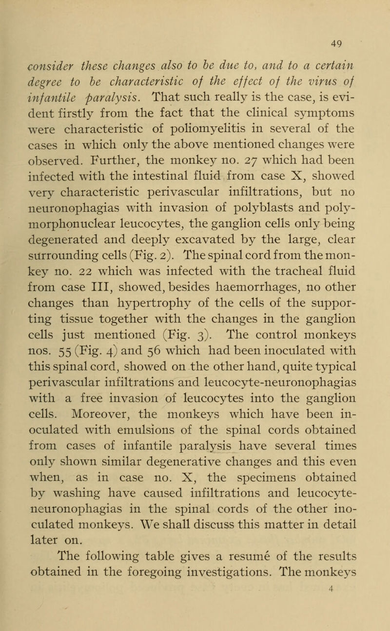 consider these changes also to be due to, and to a certain degree to be characteristic of the effect of the virus of infantile paralysis. That such really is the case, is evi- dent firstly from the fact that the clinical symptoms were characteristic of poliomyelitis in several of the cases in which only the above mentioned changes were observed. Further, the monkey no. 27 which had been infected with the intestinal fluid from case X, showed very characteristic perivascular infiltrations, but no neuronophagias with invasion of polyblasts and poly- morphonuclear leucocytes, the ganglion cells only being degenerated and deeply excavated by the large, clear surrounding cells (Fig. 2). The spinal cord from the mon- key no. 22 which was infected with the tracheal fluid from case III, showed, besides haemorrhages, no other changes than hypertrophy of the cells of the suppor- ting tissue together with the changes in the ganglion cells just mentioned (Fig. 3). The control monkeys nos. 55 (Fig. 4) and 56 which had been inoculated with this spinal cord, showed on the other hand, quite typical perivascular infiltrations and leucocyte-neuronophagias with a free invasion of leucocytes into the ganglion cells. Moreover, the monkeys which have been in- oculated with emulsions of the spinal cords obtained from cases of infantile paralysis have several times only shown similar degenerative changes and this even when, as in case no. X, the specimens obtained by washing have caused infiltrations and leucocyte- neuronophagias in the spinal cords of the other ino- culated monkeys. We shall discuss this matter in detail later on. The following table gives a resume of the results obtained in the foregoing investigations. The monkeys 4