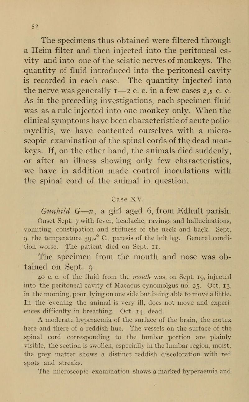 The specimens thus obtained were filtered through a Heim filter and then injected into the peritoneal ca- vity and into one of the sciatic nerves of monkeys. The quantity of fluid introduced into the peritoneal cavity is recorded in each case. The quantity injected into the nerve was generally i—2 c. c. in a few cases 2,5 c. c. As in the preceding investigations, each specimen fluid was as a rule injected into one monkey only. When the clinical symptoms have been characteristic of acute polio- myelitis, we have contented ourselves with a micro- scopic examination of the spinal cords of the dead mon- keys. If, on the other hand, the animals died suddenly, or after an illness showing only few characteristics, we have in addition made control inoculations with the spinal cord of the animal in question. Case XV. Gunhild G—n, a girl aged 6, from Edhult parish. Onset Sept. 7 with fever, headache, ravings and hallucinations, vomiting, constipation and stiffness of the neck and back. Sept. 9, the temperature 39,2° C, paresis of the left leg. General condi- tion worse. The patient died on Sept. 11. The specimen from the mouth and nose was ob- tained on Sept. 9. 40 c. c. of the fluid from the mouth was, on Sept. 19, injected into the peritoneal cavity of Macacus cynomolgus no. 25. Oct. 13, in the morning, poor, lying on one side but being able to move a little. In the evening the animal is very ill, does not move and experi- ences difficult}^ in breathing. Oct. 14, dead. A moderate hyperaemia of the surface of the brain, the cortex here and there of a reddish hue. The vessels on the surface of the spinal cord corresponding to the lumbar portion are plainly visible, the section is swollen, especially in the lumbar region, moist, the grey matter shows a distinct reddish discoloration with red spots and streaks. The microscopic examination shows a marked hyperaemia and