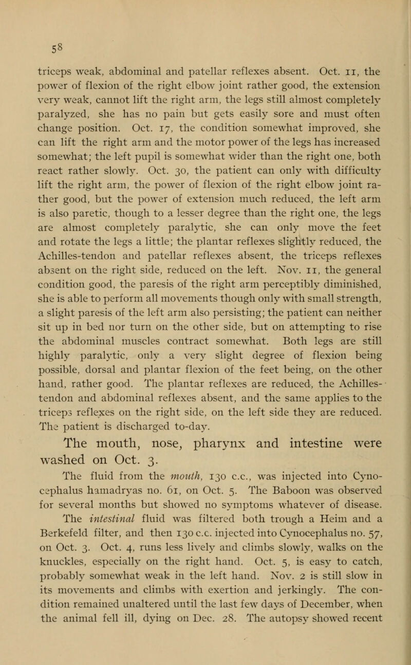 triceps weak, abdominal and patellar reflexes absent. Oct. n, the power of flexion of the right elbow joint rather good, the extension very weak, cannot lift the right arm, the legs still almost completely- paralyzed, she has no pain but gets easily sore and must often change position. Oct. 17, the condition somewhat improved, she can lift the right arm and the motor power of the legs has increased somewhat; the left pupil is somewhat wider than the right one, both react rather slowly. Oct. 30, the patient can only with difficulty lift the right arm, the power of flexion of the right elbow joint ra- ther good, but the power of extension much reduced, the left arm is also paretic, though to a lesser degree than the right one, the legs are almost completely paralytic, she can only move the feet and rotate the legs a little; the plantar reflexes slightly reduced, the Achilles-tendon and patellar reflexes absent, the triceps reflexes absent on the right side, reduced on the left. Nov. 11, the general condition good, the paresis of the right arm perceptibly diminished, she is able to perform all movements though only with small strength, a slight paresis of the left arm also persisting; the patient can neither sit up in bed nor turn on the other side, but on attempting to rise the abdominal muscles contract somewhat. Both legs are still highly paralytic, only a very slight degree of flexion being possible, dorsal and plantar flexion of the feet being, on the other hand, rather good. The plantar reflexes are reduced, the Achilles- tendon and abdominal reflexes absent, and the same applies to the triceps reflexes on the right side, on the left side they are reduced. The patient is discharged to-day. The mouth, nose, pharynx and intestine were washed on Oct. 3. The fluid from the mouth, 130 c.c, was injected into Cyno- cephalus hamadryas no. 61, on Oct. 5. The Baboon was observed for several months but showed no symptoms whatever of disease. The intestinal fluid was filtered both trough a Heim and a Berkefeld filter, and then 130 c.c. injected into Cynocephalus no. 57, on Oct. 3. Oct. 4, runs less lively and climbs slowly, walks on the knuckles, especially on the right hand. Oct. 5, is easy to catch, probably somewhat weak in the left hand. Nov. 2 is still slow in its movements and climbs with exertion and jerkingly. The con- dition remained unaltered until the last few days of December, when the animal fell ill, dying on Dec. 28. The autopsy showed recent