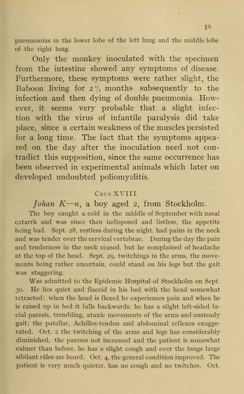 pneumonias in the lower lobe of the left lung and the middle lobe of the right lung. Only the monkey inoculated with the specimen from the intestine showed any symptoms of disease. Furthermore, these symptoms were rather slight, the Baboon living for 21/2 months subsequently to the infection and then dying of double pneumonia. How- ever, it seems vety probable that a slight infec- tion with the virus of infantile paralysis did take place, since a certain weakness of the muscles persisted for a long time. The fact that the symptoms appea- red on the day after the inoculation need not con- tradict this supposition, since the same occurrence has been observed in experimental animals which later on developed undoubted poliomyelitis. Case XVIII. Johan K—n, a boy aged 2, from Stockholm. The boy caught a cold in the middle of September with nasal catarrh and was since then indisposed and listless, the appetite being bad. Sept. 28, restless during the night, had pains in the neck and was tender over the cervical vertebrae. During the day the pain and tenderness in the neck ceased, but he complained of headache at the top of the head. Sept. 29, twitchings in the arms, the move- ments being rather uncertain, could stand on his legs but the gait was staggering. Was admitted to the Epidemic Hospital of Stockholm on Sept. 30. He lies quiet and flaccid in his bed with the head somewhat retracted; when the head is flexed be experiences pain and when he is raised up in bed it falls backwards; he has a slight left-sided fa- cial paresis, trembling, ataxic movements of the arms and unsteady gait; the patellar, Achilles-tendon and abdominal reflexes exagge- rated. Oct. 2 the twitching of the arms and legs has considerably diminished, the pareses not increased and the patient is somewhat calmer than before, he has a slight cough and over the lungs large sibilant rales are heard. Oct. 4, the general condition improved. The patient is very much quieter, has no cough and no twitches. Oct.