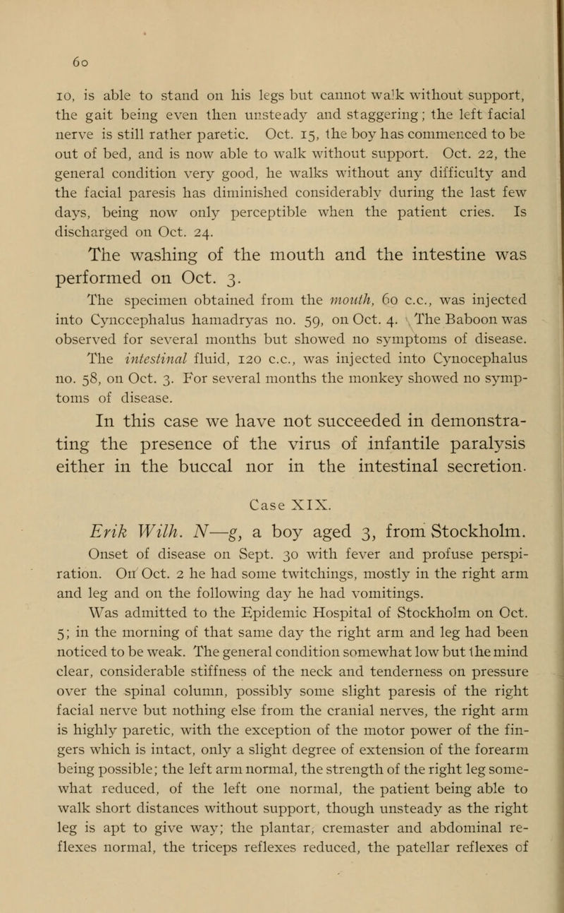 io, is able to stand on his legs but cannot walk without support, the gait being even then unsteady and staggering; the left facial nerve is still rather paretic. Oct. 15, the boy has commenced to be out of bed, and is now able to walk without support. Oct. 22, the general condition very good, he walks without any difficulty and the facial paresis has diminished considerably during the last few days, being now only perceptible when the patient cries. Is discharged on Oct. 24. The washing of the mouth and the intestine was performed on Oct. 3. The specimen obtained from the month, 60 c.c, was injected into Cynccephalus hamadryas no. 59, on Oct. 4. The Baboon was observed for several months but showed no symptoms of disease. The intestinal fluid, 120 c.c, was injected into Cynocephalus no. 58, on Oct. 3. For several months the monkey showed no symp- toms of disease. In this case we have not succeeded in demonstra- ting the presence of the virus of infantile paralysis either in the buccal nor in the intestinal secretion. Case XIX. Erik Wilh. N—g, a boy aged 3, from Stockholm. Onset of disease on Sept. 30 with fever and profuse perspi- ration. On7 Oct. 2 he had some twitchings, mostly in the right arm and leg and on the following day he had vomitings. Was admitted to the Epidemic Hospital of Stockholm on Oct. 5; in the morning of that same day the right arm and leg had been noticed to be weak. The general condition somewhat low but the mind clear, considerable stiffness of the neck and tenderness on pressure over the spinal column, possibly some slight paresis of the right facial nerve but nothing else from the cranial nerves, the right arm is highly paretic, with the exception of the motor power of the fin- gers which is intact, only a slight degree of extension of the forearm being possible; the left arm normal, the strength of the right leg some- what reduced, of the left one normal, the patient being able to walk short distances without support, though unsteady as the right leg is apt to give way; the plantar, cremaster and abdominal re- flexes normal, the triceps reflexes reduced, the patellar reflexes of