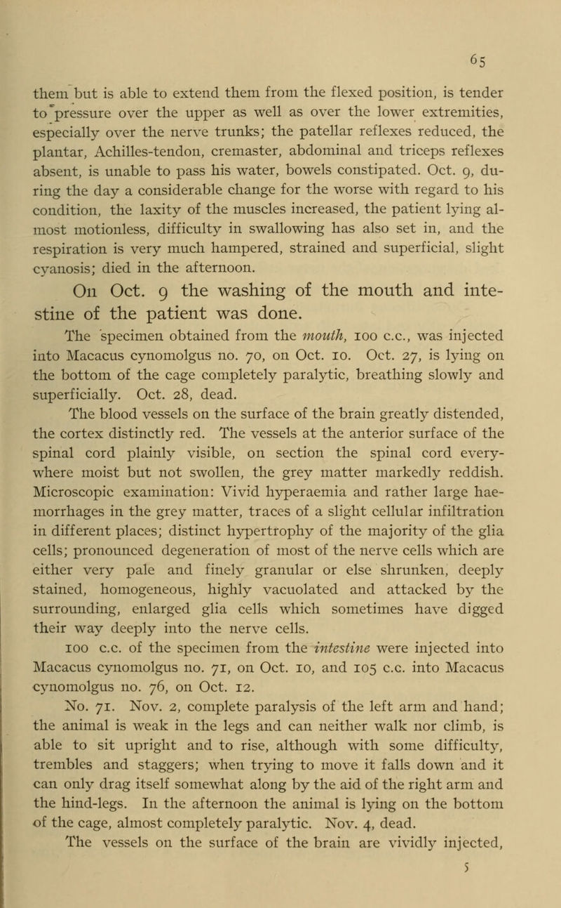 them but is able to extend them from the flexed position, is tender to pressure over the upper as well as over the lower extremities, especially over the nerve trunks; the patellar reflexes reduced, the plantar, Achilles-tendon, cremaster, abdominal and triceps reflexes absent, is unable to pass his water, bowels constipated. Oct. 9, du- ring the day a considerable change for the worse with regard to his condition, the laxity of the muscles increased, the patient lying al- most motionless, difficulty in swallowing has also set in, and the respiration is very much hampered, strained and superficial, slight cyanosis; died in the afternoon. On Oct. 9 the washing of the mouth and inte- stine of the patient was done. The specimen obtained from the mouth, 100 c.c, was injected into Macacus cynomolgus no. 70, on Oct. 10. Oct. 27, is lying on the bottom of the cage completely paralytic, breathing slowly and superficially. Oct. 28, dead. The blood vessels on the surface of the brain greatly distended, the cortex distinctly red. The vessels at the anterior surface of the spinal cord plainly visible, on section the spinal cord every- where moist but not swollen, the grey matter markedly reddish. Microscopic examination: Vivid hyperaemia and rather large hae- morrhages in the grey matter, traces of a slight cellular infiltration in different places; distinct hypertrophy of the majority of the glia cells; pronounced degeneration of most of the nerve cells which are either very pale and finely granular or else shrunken, deeply stained, homogeneous, highly vacuolated and attacked by the surrounding, enlarged glia cells which sometimes have digged their way deeply into the nerve cells. 100 c.c. of the specimen from the intestine were injected into Macacus cynomolgus no. 71, on Oct. 10, and 105 c.c. into Macacus cynomolgus no. 76, on Oct. 12. No. 71. Nov. 2, complete paralysis of the left arm and hand; the animal is weak in the legs and can neither walk nor climb, is able to sit upright and to rise, although with some difficulty, trembles and staggers; when trying to move it falls down and it can only drag itself somewhat along by the aid of the right arm and the hind-legs. In the afternoon the animal is lying on the bottom of the cage, almost completely paralytic. Nov. 4, dead. The vessels on the surface of the brain are vividly injected, 5