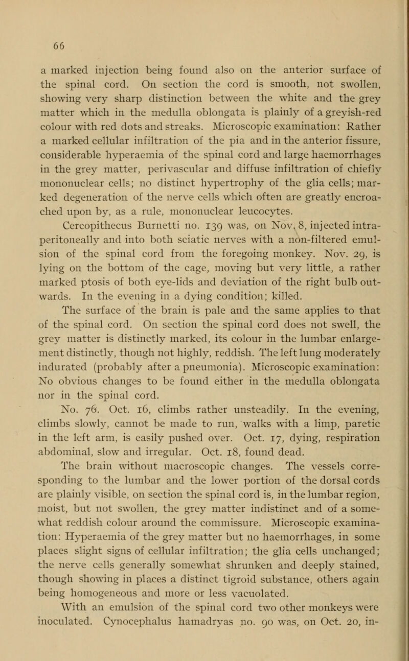 a marked injection being found also on the anterior surface of the spinal cord. On section the cord is smooth, not swollen, showing very sharp distinction between the white and the grey matter which in the medulla oblongata is plainly of a greyish-red colour with red dots and streaks. Microscopic examination: Rather a marked cellular infiltration of the pia and in the anterior fissure, considerable hyperaemia of the spinal cord and large haemorrhages in the grey matter, perivascular and diffuse infiltration of chiefly mononuclear cells; no distinct hypertrophy of the glia cells; mar- ked degeneration of the nerve cells which often are greatly encroa- ched upon by, as a rule, mononuclear leucocytes. Cercopithecus Burnetti no. 139 was, on Nov, 8, injected intra- peritoneally and into both sciatic nerves with a non-filtered emul- sion of the spinal cord from the foregoing monkey. Nov. 29, is lying on the bottom of the cage, moving but very little, a rather marked ptosis of both eye-lids and deviation of the right bulb out- wards. In the evening in a dying condition; killed. The surface of the brain is pale and the same applies to that of the spinal cord. On section the spinal cord does not swell, the grey matter is distinctly marked, its colour in the lumbar enlarge- ment distinctly, though not highly, reddish. The left lung moderately indurated (probably after a pneumonia). Microscopic examination: No obvious changes to be found either in the medulla oblongata nor in the spinal cord. No. 76. Oct. 16, climbs rather unsteadily. In the evening, climbs slowly, cannot be made to run, walks with a limp, paretic in the left arm, is easily pushed over. Oct. 17, dying, respiration abdominal, slow and irregular. Oct. 18, found dead. The brain without macroscopic changes. The vessels corre- sponding to the lumbar and the lower portion of the dorsal cords are plainly visible, on section the spinal cord is, in the lumbar region, moist, but not swollen, the grey matter indistinct and of a some- what reddish colour around the commissure. Microscopic examina- tion: Hyperaemia of the grey matter but no haemorrhages, in some places slight signs of cellular infiltration; the glia cells unchanged; the nerve cells generally somewhat shrunken and deeply stained, though showing in places a distinct tigroid substance, others again being homogeneous and more or less vacuolated. With an emulsion of the spinal cord two other monkeys were inoculated. Cynocephalus hamadryas no. 90 was, on Oct. 20, in-