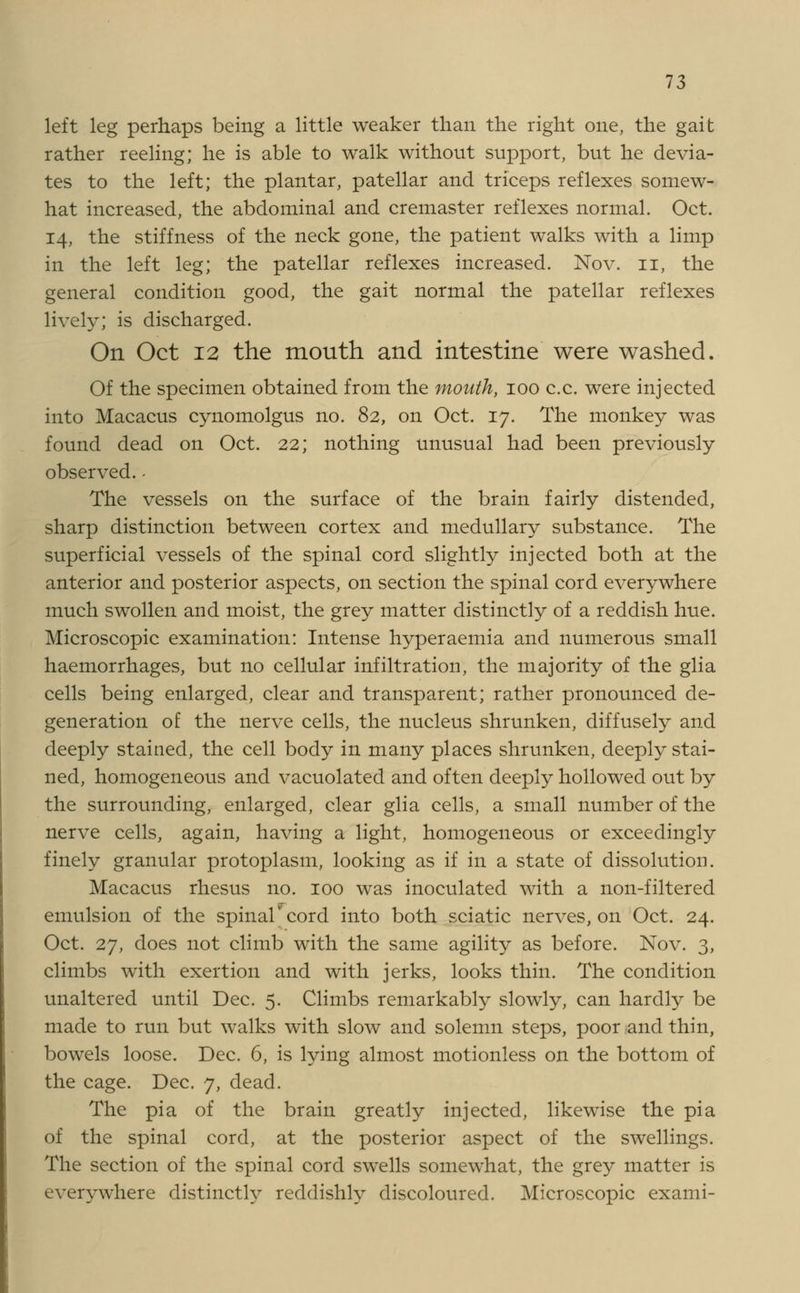 left leg perhaps being a little weaker than the right one, the gait rather reeling; he is able to walk without support, but he devia- tes to the left; the plantar, patellar and triceps reflexes somew- hat increased, the abdominal and cremaster reflexes normal. Oct. 14, the stiffness of the neck gone, the patient walks with a limp in the left leg; the patellar reflexes increased. Nov. 11, the general condition good, the gait normal the patellar reflexes lively; is discharged. On Oct 12 the mouth and intestine were washed. Of the specimen obtained from the mouth, 100 c.c. were injected into Macacus cynomolgus no. 82, on Oct. 17. The monkey was found dead on Oct. 22; nothing unusual had been previously observed. - The vessels on the surface of the brain fairly distended, sharp distinction between cortex and medullary substance. The superficial vessels of the spinal cord slightly injected both at the anterior and posterior aspects, on section the spinal cord everywhere much swollen and moist, the grey matter distinctly of a reddish hue. Microscopic examination: Intense hyperaemia and numerous small haemorrhages, but no cellular infiltration, the majority of the glia cells being enlarged, clear and transparent; rather pronounced de- generation of the nerve cells, the nucleus shrunken, diffusely and deeply stained, the cell body in many places shrunken, deeply stai- ned, homogeneous and vacuolated and often deeply hollowed out by the surrounding, enlarged, clear glia cells, a small number of the nerve cells, again, having a light, homogeneous or exceedingly finely granular protoplasm, looking as if in a state of dissolution. Macacus rhesus no. 100 was inoculated with a non-filtered emulsion of the spinal* cord into both sciatic nerves, on Oct. 24. Oct. 27, does not climb with the same agility as before. Nov. 3, climbs with exertion and with jerks, looks thin. The condition unaltered until Dec. 5. Climbs remarkably slowly, can hardly be made to run but walks with slow and solemn steps, poor and thin, bowels loose. Dec. 6, is lying almost motionless on the bottom of the cage. Dec. 7, dead. The pia of the brain greatly injected, likewise the pia of the spinal cord, at the posterior aspect of the swellings. The section of the spinal cord swells somewhat, the grey matter is everywhere distinctly reddishly discoloured. Microscopic exami-
