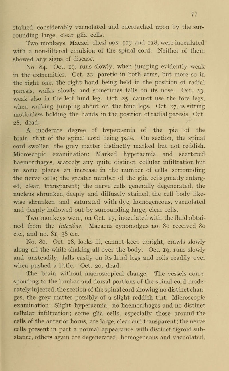 stained, considerably vacuolated and encroached upon by the sur- rounding large, clear glia cells. Two monkeys, Macaci rhesi nos. 117 and 118, were inoculated with a non-filtered emulsion of the spinal cord. Neither of them showed any signs of disease. No. 84. Oct. 19, runs slowly, when jumping evidently weak in the extremities. Oct. 22, paretic in both arms, but more so in the right one, the right hand being held in the position of radial paresis, walks slowly and sometimes falls on its nose. Oct. 23, weak also in the left hind leg. Oct. 25, cannot use the fore legs, when walking jumping about on the hind legs. Oct. 27, is sitting motionless holding the hands in the position of radial paresis. Oct. 28, dead.. A moderate degree of hyperaemia of the pi a of the brain, that of the spinal cord being pale. On section, the spinal cord swollen, the grey matter distinctly marked but not reddish. Microscopic examination: Marked hyper aemia and scattered haemorrhages, scarcely any quite distinct cellular infiltration but in some places an increase in the number of cells sorrounding the nerve cells; the greater number of the glia cells greatly enlarg- ed, clear, transparent; the nerve cells generally degenerated, the nucleus shrunken, deeply and diffusely stained, the cell body like- wise shrunken and saturated with dye, homogeneous, vacuolated and deeply hollowed out by surrounding large, clear cells. Two monkeys were, on Oct. 17, inoculated with the fluid obtai- ned from the intestine. Macacus cynomolgus no. 80 received 80 c.c., and no. 81, 38 c.c. No. 80. Oct. 18, looks ill, cannot keep upright, crawls slowly along all the while shaking all over the body. Oct. 19, runs slowly and unsteadily, falls easily on its hind legs and rolls readily over when pushed a little. Oct. 20, dead. The brain without macroscopical change. The vessels corre- sponding to the lumbar and dorsal portions of the spinal cord mode- rately injected, the section of the spinal cord showing no distinct chan- ges, the grey matter possibly of a slight reddish tint. Microscopic examination: Slight hyper aemia, no haemorrhages and no distinct cellular infiltration; some glia cells, especially those around the cells of the anterior horns, are large, clear and transparent; the nerve cells present in part a normal appearance with distinct tigroid sub- stance, others again are degenerated, homogeneous and vacuolated,