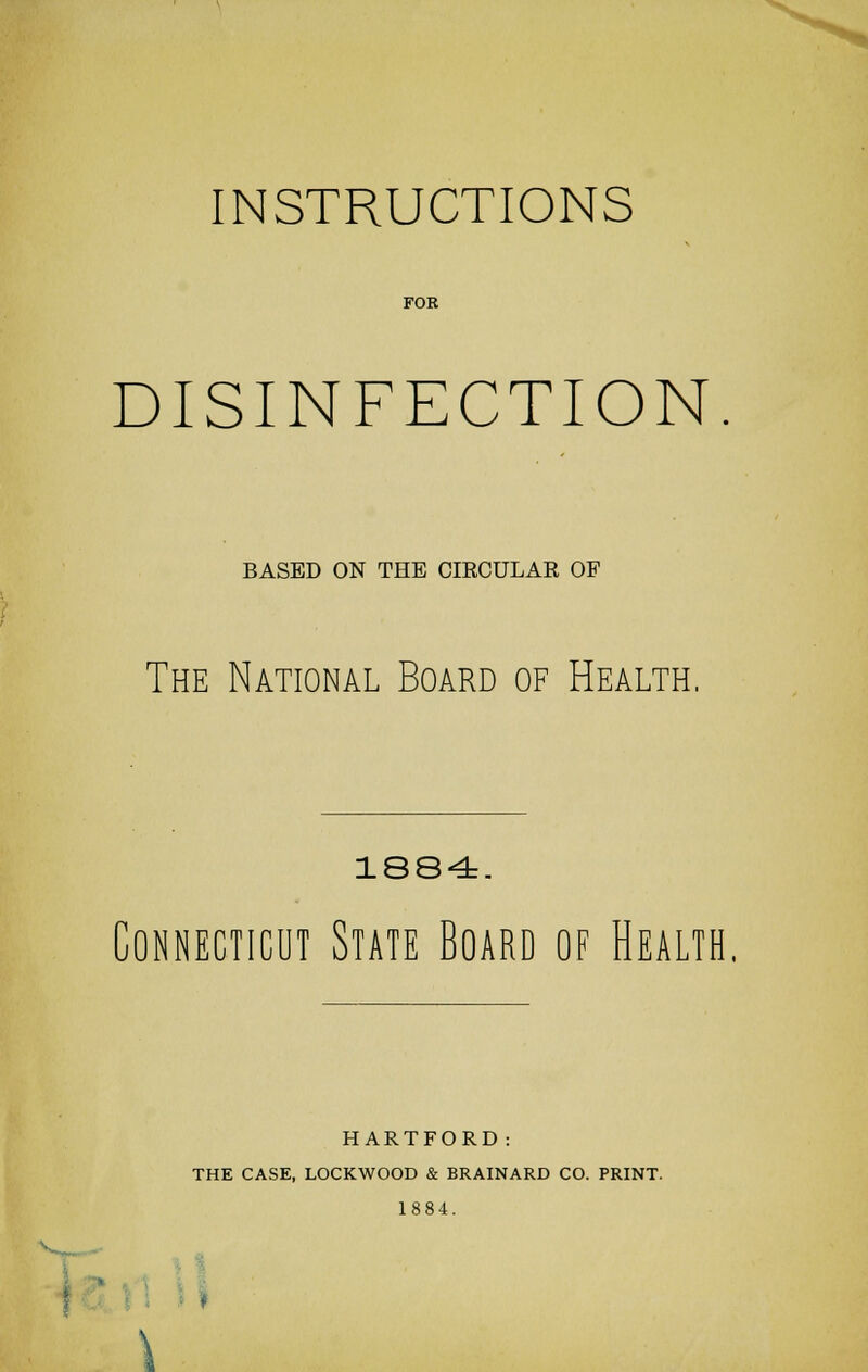INSTRUCTIONS FOR DISINFECTION. BASED ON THE CIRCULAR OF The National Board of Health. 1884. Connecticut State Board of Health. HARTFORD: THE CASE, LOCKWOOD & BRAINARD CO. PRINT. 1884. i