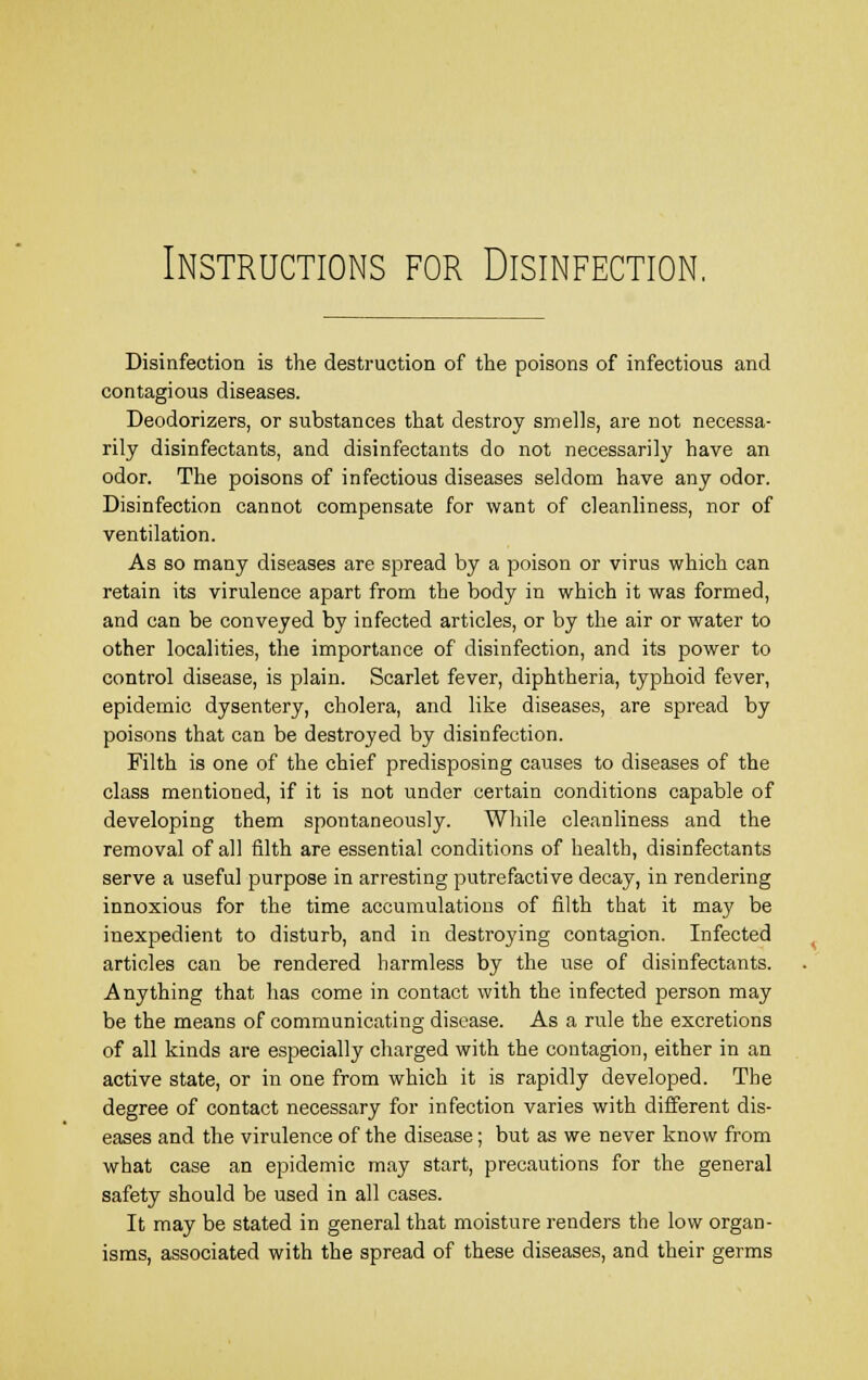 Instructions for Disinfection. Disinfection is the destruction of the poisons of infectious and contagious diseases. Deodorizers, or substances that destroy smells, are not necessa- rily disinfectants, and disinfectants do not necessarily have an odor. The poisons of infectious diseases seldom have any odor. Disinfection cannot compensate for want of cleanliness, nor of ventilation. As so many diseases are spread by a poison or virus which can retain its virulence apart from the body in which it was formed, and can be conveyed by infected articles, or by the air or water to other localities, the importance of disinfection, and its power to control disease, is plain. Scarlet fever, diphtheria, typhoid fever, epidemic dysentery, cholera, and like diseases, are spread by poisons that can be destroyed by disinfection. Filth is one of the chief predisposing causes to diseases of the class mentioned, if it is not under certain conditions capable of developing them spontaneously. While cleanliness and the removal of all filth are essential conditions of health, disinfectants serve a useful purpose in arresting putrefactive decay, in rendering innoxious for the time accumulations of filth that it may be inexpedient to disturb, and in destroying contagion. Infected articles can be rendered harmless by the use of disinfectants. Anything that has come in contact with the infected person may be the means of communicating disease. As a rule the excretions of all kinds are especially charged with the contagion, either in an active state, or in one from which it is rapidly developed. The degree of contact necessary for infection varies with different dis- eases and the virulence of the disease; but as we never know from what case an epidemic may start, precautions for the general safety should be used in all cases. It may be stated in general that moisture renders the low organ- isms, associated with the spread of these diseases, and their germs