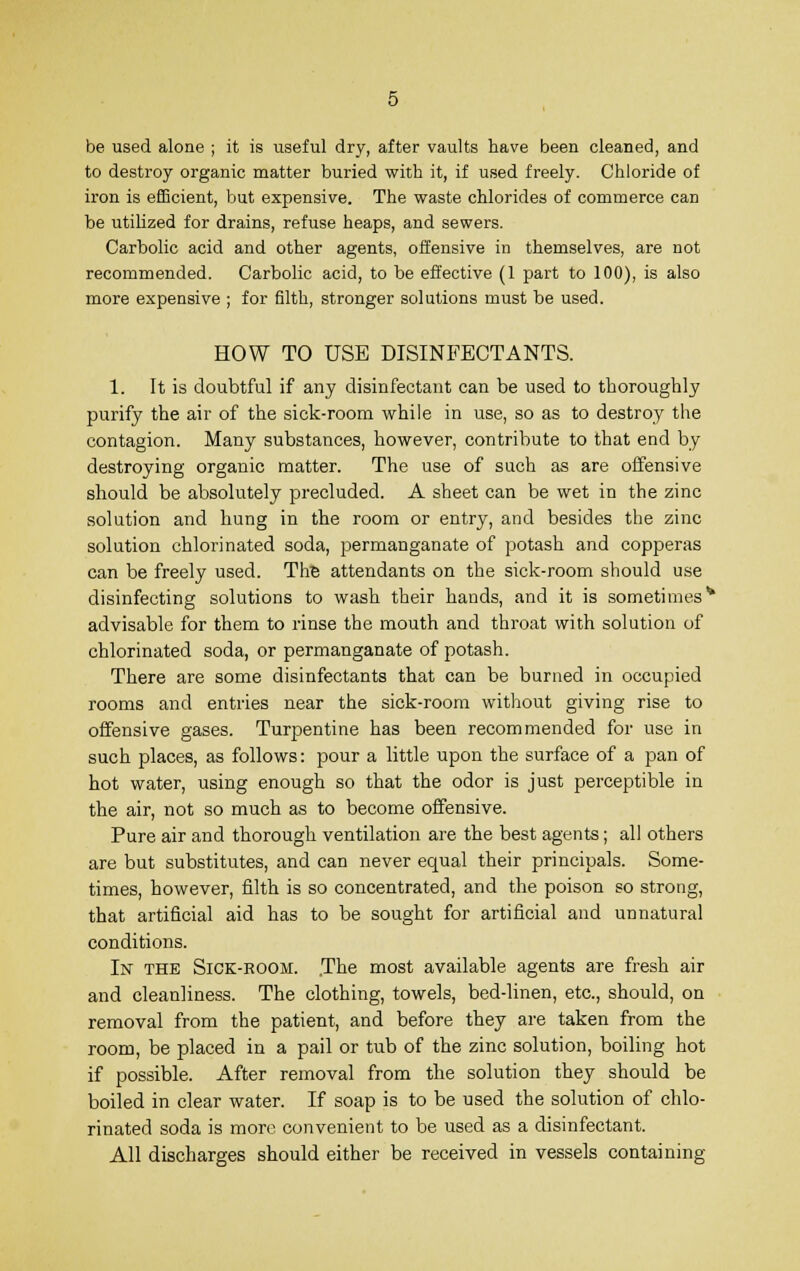 be used alone ; it is useful dry, after vaults have been cleaned, and to destroy organic matter buried with it, if used freely. Chloride of iron is efficient, but expensive. The waste chlorides of commerce can be utilized for drains, refuse heaps, and sewers. Carbolic acid and other agents, offensive in themselves, are not recommended. Carbolic acid, to be effective (1 part to 100), is also more expensive ; for filth, stronger solutions must be used. HOW TO USE DISINFECTANTS. 1. It is doubtful if any disinfectant can be used to thoroughly purify the air of the sick-room while in use, so as to destroy the contagion. Many substances, however, contribute to that end by destroying organic matter. The use of such as are offensive should be absolutely precluded. A sheet can be wet in the zinc solution and hung in the room or entry, and besides the zinc solution chlorinated soda, permanganate of potash and copperas can be freely used. The attendants on the sick-room should use disinfecting solutions to wash their hands, and it is sometimes1* advisable for them to rinse the mouth and throat with solution of chlorinated soda, or permanganate of potash. There are some disinfectants that can be burned in occupied rooms and entries near the sick-room without giving rise to offensive gases. Turpentine has been recommended for use in such places, as follows: pour a little upon the surface of a pan of hot water, using enough so that the odor is just perceptible in the air, not so much as to become offensive. Pure air and thorough ventilation are the best agents; all others are but substitutes, and can never equal their principals. Some- times, however, filth is so concentrated, and the poison so strong, that artificial aid has to be sought for artificial and unnatural conditions. In the Sick-room. .The most available agents are fresh air and cleanliness. The clothing, towels, bed-linen, etc., should, on removal from the patient, and before they are taken from the room, be placed in a pail or tub of the zinc solution, boiling hot if possible. After removal from the solution they should be boiled in clear water. If soap is to be used the solution of chlo- rinated soda is more convenient to be used as a disinfectant. All discharges should either be received in vessels containing