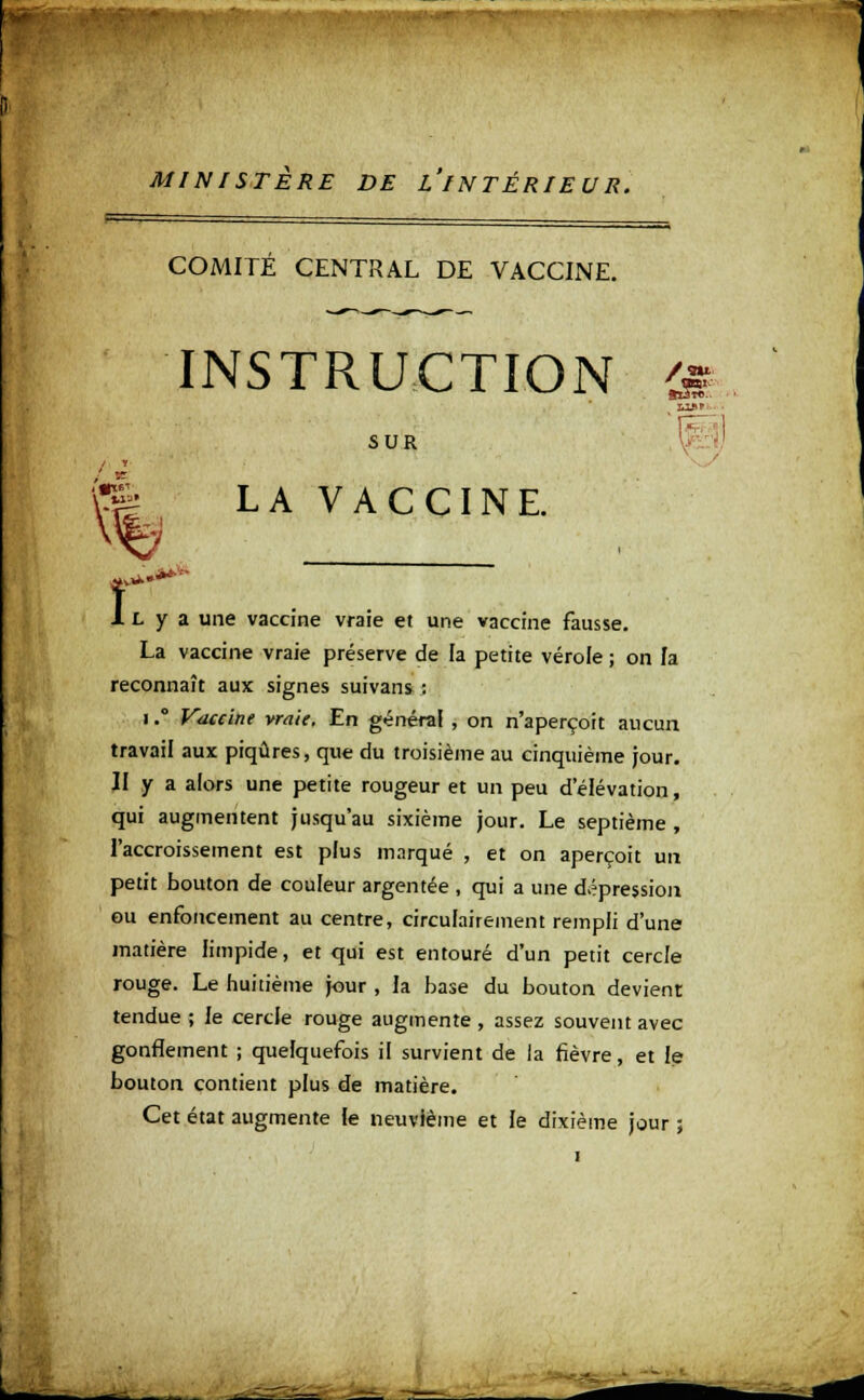 MINISTERE DE L'INTÉRIEUR. te Vf î COMITÉ CENTRAL DE VACCINE. INSTRUCTION 'js 'F SUR LA VACCINE. ,.**■•■• L y a une vaccine vraie et une vaccine fausse. La vaccine vraie préserve de la petite vérole ; on la reconnaît aux signes suivans : i.° Vaccine vraie. En général , on n'aperçoit aucun travail aux piqûres, que du troisième au cinquième jour. II y a alors une petite rougeur et un peu d'élévation, qui augmentent jusqu'au sixième jour. Le septième , l'accroissement est plus marqué , et on aperçoit un petit bouton de couleur argentée , qui a une dépression ou enfoncement au centre, circulairement rempli d'une matière limpide, et qui est entouré d'un petit cercle rouge. Le huitième jour , la base du bouton devient tendue ; le cercle rouge augmente , assez souvent avec gonflement ; quelquefois il survient de la fièvre, et le bouton contient plus de matière. Cet état augmente le neuvième et le dixième jour ;