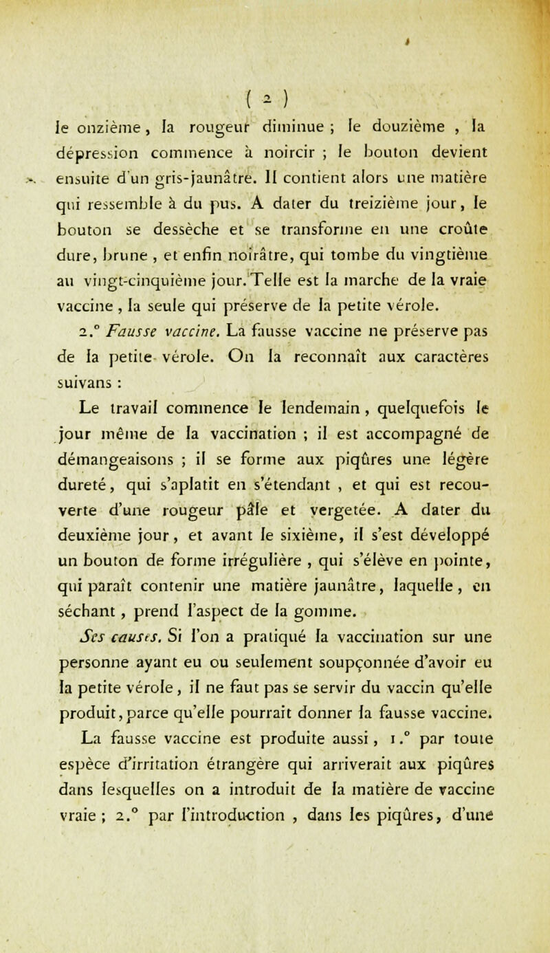 ( • ) le onzième, la rougeur diminue ; le douzième , la dépression commence à noircir ; le bouton devient ensuite d'un gris-jaunâtre. Il contient alors une matière qui ressemble à du pus. A dater du treizième jour, le bouton se dessèche et se transforme en une croûte dure, brune , et enfin noirâtre, qui tombe du vingtième au vingt-cinquième jour. Telle est la marche de la vraie vaccine , la seule qui préserve de la petite vérole. 2. Fausse vaccine. La fausse vaccine ne préserve pas de la petite vérole. On la reconnaît aux caractères suivans : Le travail commence le lendemain, quelquefois le jour même de la vaccination ; il est accompagné de démangeaisons ; il se forme aux piqûres une légère dureté, qui s'aplatit en s'étendant , et qui est recou- verte d'une rougeur pâle et vergetée. A dater du deuxième jour, et avant le sixième, il s'est développé un bouton de forme irrégulière , qui s'élève en pointe, qui paraît contenir une matière jaunâtre, laquelle, en séchant, prend l'aspect de la gomme. Ses causts. Si l'on a pratiqué la vaccination sur une personne ayant eu ou seulement soupçonnée d'avoir eu la petite vérole, il ne faut pas se servir du vaccin qu'elle produit,parce qu'elle pourrait donner la fausse vaccine. La fausse vaccine est produite aussi, i. par tome espèce d'irritation étrangère qui arriverait aux piqûres dans lesquelles on a introduit de fa matière de vaccine vraie; 2.0 par l'introduction , dans les piqûres, d'une