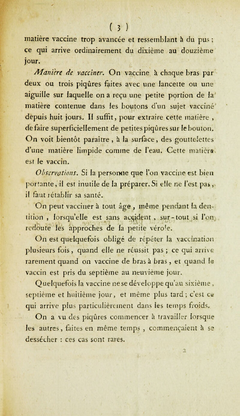 matière vaccine trop avancée et ressemblant à du pus ; ce qui arrive ordinairement du dixième au douzième jour. Manière de vacciner. On vaccine à chaque bras par deux ou trois piqûres faites avec une lancette ou une aiguille sur laquelle on a reçu une petite portion de la matière contenue dans les boutons d'un sujet vacciné' depuis huit jours. Il suffit, pour extraire cette matière , défaire superficiellement de petites piqûres sur le bouton. On voit bientôt paraître , a la surface, des gouttelettes d'une matière limpide comme de l'eau. Cette malièra est le vaccin. Observations. Si la personne que l'on vaccine est bien portante, il est inutile de la préparer.Si elle ne l'est pat, il faut rétablir sa santé. On peut vacciner à tout âge , même pendant la den- tition , lorsqu'elle est sans accident , sur-tout si l'on redoute les approches de la petite véroie. On est quelquefois obligé de répéter la vaccination plusieurs fois, quand elle ne réussit pas ; ce qui arrive rarement quand on vaccine de bras à bras, et quand le vaccin est pris du septième au neuvième jour. Quelquefois la vaccine ne se développe qu'au sixième , septième et huitième jour, et même plus tard; c'est ce qui arrive plus particulièrement dans les temps froids. On a vu des piqûres commencer à travailler lorsque les autres, faites en même temps , commençaient a se dessécher : ces cas sont rares.