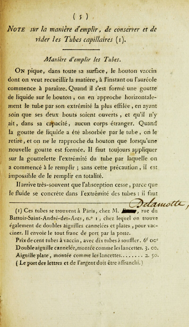 Note sur la manière d'emplir, de conserver et de vider les Tubes capillaires (i). v, Manière d'emplir les Tubes. On pique, dans toute sa surface, le bouton vaccin dont on veut recueillir la matière, à l'instant ou l'auréole commence à paraître. Quand il s'est formé une goutte de liquide sur le bouton , on en approche horizontale- ment le tube par son extrémité la plus effilée , en ayant soin que ses deux bouts soient ouverts , et qu'il n'y ait, dans sa cdpacité, aucun corps étranger. Quand la goutte de liquide a été absorbée par le tube , on le retire, et on ne le rapproche du bouton que lorsqu'une nouvelle goutte est formée. Il faut toujours appliquer sur la gouttelette l'extrémité du tube par laquelle on a commencé à le remplir ; sans cette précaution , il est impossible de le remplir en totalité. II arrive très-souvent que l'absorption cesse, parce que le fluide se concrète dans l'extrémité des tubes : ii faut ; {S?)-e£uiu>cy£~j (i) Ces tubes se trouvent à Paris, chez M. MtBM rue du Battoir-Saint-André-des-Arcs, n.° i , chez lequel on trouve également de doubles aiguilles cannelées et plates , pour vac- ciner. II envoie le tout franc de port par la poste. Prix de cent tubes à vaccin , avec dix tubes à souffler. 6f OCc Doubleaiguille canneIée,montce comme les lancettes. 3. ce. Aiguille plate, montée comme les lancettes z. 50. ( Le port des lettres et de l'argent doit être affranchi. )