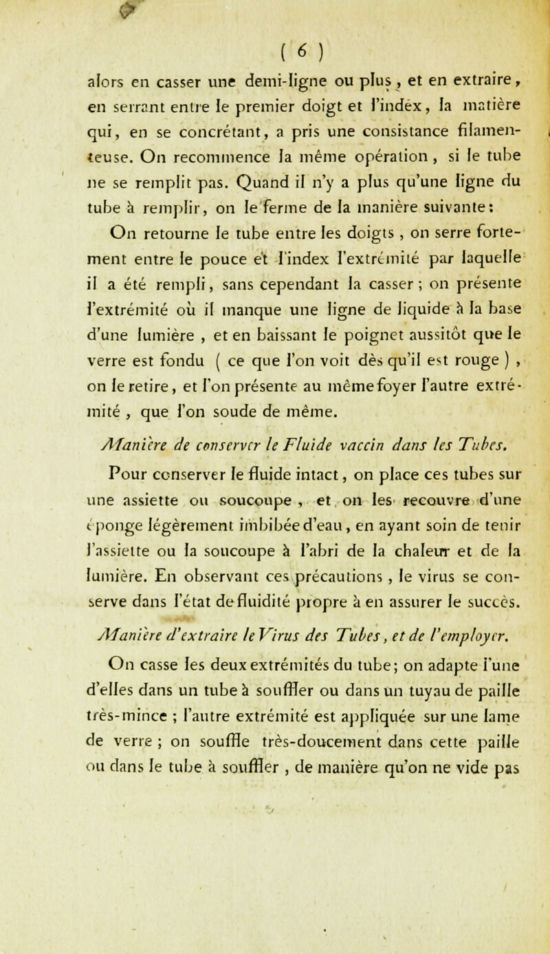 alors en casser une demi-ligne ou plus , et en extraire, en serrant entre le premier doigt et l'index, la matière qui, en se concrétant, a pris une consistance filamen- teuse. On recommence la même opération, si Je tube ne se remplit pas. Quand il n'y a plus qu'une ligne du tube à remplir, on le ferme de la manière suivante: On retourne le tube entre les doigts, on serre forte- ment entre le pouce et l'index l'extrémité par laquelle il a été rempli, sans cependant la casser; on présente l'extrémité où il manque une ligne de liquide a la base d'une lumière , et en baissant le poignet aussitôt que le verre est fondu ( ce que l'on voit dès qu'il est rouge ) , on le retire, et l'on présente au même foyer l'autre extré- mité , que l'on soude de même. Afanïere de conserver le Fluide vaccin dans les Tubes. Pour conserver le fluide intact, on place ces tubes sur une assiette ou soucoupe , et on les recouvre d'une éponge légèrement imbibée d'eau, en ayant soin de tenir l'assiette ou la soucoupe à l'abri de la chaleur et de la lumière. En observant ces précautions, le virus se con- serve dans l'état de fluidité propre à en assurer le succès. Afanihe d'extraire le Virus des Tubes, et de l'employer. On casse les deux extrémités du tube; on adapte i'une d'elles dans un tube à souffler ou dans un tuyau de paille très-mince ; l'autre extrémité est appliquée sur une lame de verre ; on souffle très-doucement dans cette paille ou dans le tube à souffler , de manière qu'on ne vide pas