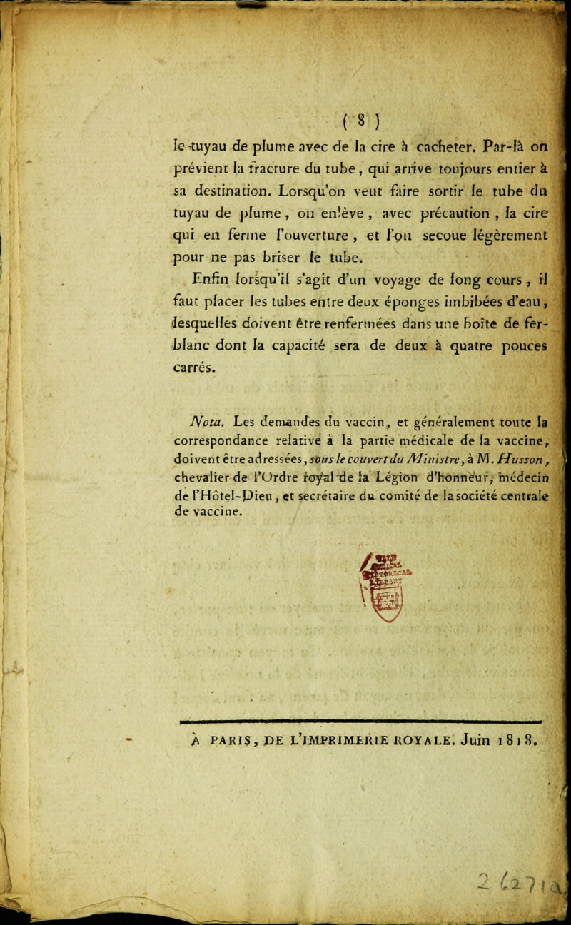 ( 3 ) Je -tuyau de plume avec de la cire à cacheter. Par-là on prévient la fracture du tube, qui arrive toujours entier à sa destination. Lorsqu'on veut faire sortir le tube du tuyau de plume , on enlève , avec précaution , la cire qui en ferme l'ouverture , et l'on secoue légèrement pour ne pas briser fe tube. Enfin lorsqu'il s'agit d'un voyage de long cours , il faut placer les tubes entre deux éponges imbibées d'eau, ■lesquelles doivent être renfermées dans une boîte de fer- blanc dont la capacité sera de deux à quatre pouces carrés. Nota. Les demandes du vaccin, et généralement toute ia correspondance relative à la partie médicale de la vaccine, doivent être adressées, sous le couvert du Ministre, à M.Husson , chevalier de l'Ordre royal de la Légion d'honneur, médecin de l'Hôtel-Pieu, et secrétaire du comité de la société centrale de vaccine. À PARIS, DE LÏMPRIMER1E ROYALE. Juin 1 8 I 8. 2 Ul