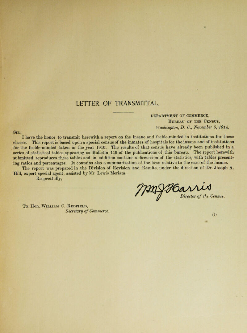 LETTER OF TRANSMITTAL. DEPARTMENT OF COMMERCE, Bureau of the Census, Washington, D. C, November 5, 1914. Sir: I have the honor to transmit herewith a report on the insane and feeble-minded in institutions for these classes. This report is based upon a special census of the inmates of hospitals for the insane and of institutions for the feeble-minded taken in the year 1910. The results of that census have already been published in a series of statistical tables appearing as Bulletin 119 of the publications of this bureau. The report herewith submitted reproduces these tables and in addition contains a discussion of the statistics, with tables present- ing ratios and percentages. It contains also a summarization of the laws relative to the care of the insane. The report was prepared in the Division of Revision and Results, under the direction of Dr. Joseph A. Hill, expert special agent, assisted by Mr. Lewis Meriam. Respectfully, * ' /J Director of the Census. To Hon. William C. Redfield, Secretary of Commerce.